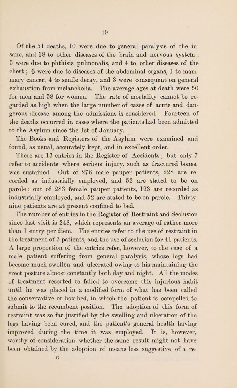 Of the 51 deaths, 10 were due to general paralysis of the in¬ sane, and 18 to other diseases of the brain and nervous system ; 5 were due to phthisis pulmonalis, and 4 to other diseases of the chest ; 6 were due to diseases of the abdominal organs, 1 to mam¬ mary cancer, 4 to senile decay, and 3 were consequent on general exhaustion from melancholia. The average ages at death were 50 for men and 58 for women. The rate of mortality cannot be re¬ garded as high when the large number of cases of acute and dan¬ gerous disease among the admissions is considered. Fourteen of the deaths occurred in cases where the patients had been admitted to the Asylum since the 1st of January. The Books and Registers of the Asylum were examined and found, as usual, accurately kept, and in excellent order. There are 13 entries in the Register of Accidents; but only 7 refer to accidents where serious injury, such as fractured bones, was sustained. Out of 276 male pauper patients, 228 are re¬ corded as industrially employed, and 52 are stated to be on parole; out of 283 female pauper patients, 193 are recorded as industrially employed, and 52 are stated to be on parole. Thirty- nine patients are at present confined to bed. The number of entries in the Register of Restraint and Seclusion since last visit is 248, which represents an average of rather more than 1 entry per diem. The entries refer to the use of restraint in the treatment of 3 patients, and the use of seclusion for 41 patients. A large proportion of the entries refer, however, to the case of a male patient suffering from general paralysis, whose legs had become much swollen and ulcerated owing to his maintaining the erect posture almost constantly both day and night. All the modes of treatment resorted to failed to overcome this injurious habit until he was placed in a modified form of what has been called the conservative or box-bed, in which the patient is compelled to submit to the recumbent position. The adoption of this form of restraint was so far justified by the swelling and ulceration of the legs having been cured, and the patient’s general health having improved during the time it was employed. It is, however, worthy of consideration whether the same result might not have been obtained by the adoption of means less suggestive of a re- G