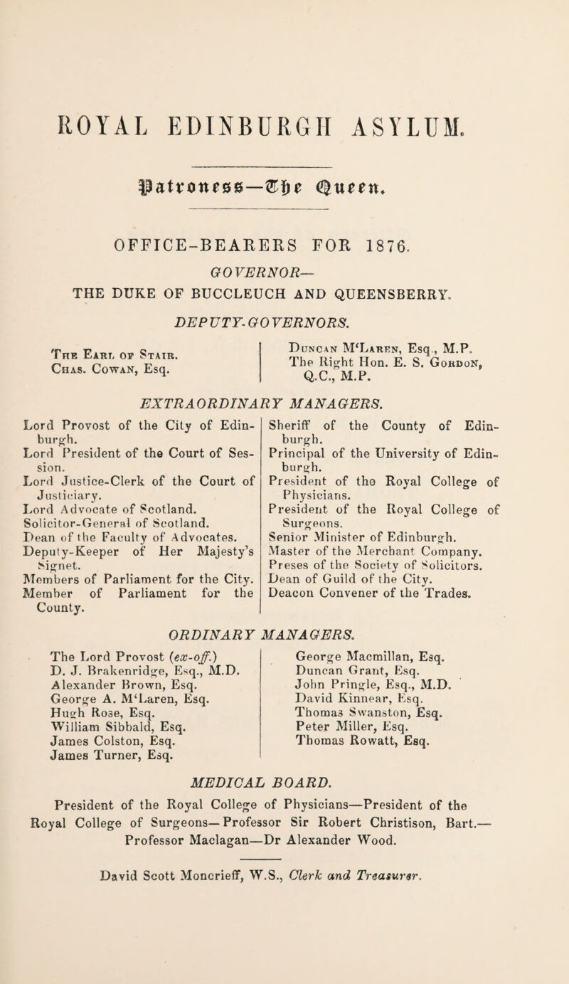 ROYAL EDINBURGH ASYLUM. patroness—®$e Queen. OFFICE-BEARERS FOR 1876. GOVERNOR— THE DUKE OF BUCCLEUCH AND QUEENSBERRY. DEP UTY- GO VERNORS. The Earl of Stair. Chas. Cowan, Esq. Duncan McLaren, Esq., M.P. The Right Hon. E. S. Gordon, Q.C., M.P. EXTRAORDINAR Y MAN A GERS. Lord Provost of the City of Edin¬ burgh. Lord President of the Court of Ses¬ sion. Lord Justice-Clerk of the Court of Justiciary. Lord Advocate of Scotland. Solicitor-General of Scotland. Dean of the Faculty of Advocates. Deputy-Keeper of Her Majesty’s Signet. Members of Parliament for the City. Member of Parliament for the County. ORDINARY The Lord Provost (ex-off.) D. J. Brakenridge, Esq., M.D. Alexander Brown, Esq. George A. M‘Laren, Esq. Hugh Rose, Esq. William Sibbald, Esq. James Colston, Esq. James Turner, Esq. Sheriff of the County of Edin¬ burgh. Principal of the University of Edin¬ burgh. President of tho Royal College of Physicians. President of the Royal College of Surgeons. Senior Minister of Edinburgh. Master of the Merchant Company. Preses of the Society of Solicitors. Dean of Guild of the City. Deacon Convener of the Trades. MANAGERS. George Macmillan, Esq. Duncan Grant, Esq. John Pringle, Esq., M.D. David Kinnear, Esq. Thoma3 Swanston, Esq. Peter Miller, Esq. Thomas Rowatt, Esq. MEDICAL BOARD. President of the Royal College of Physicians—President of the Royal College of Surgeons—Professor Sir Robert Christison, Bart.— Professor Maclagan—Dr Alexander Wood. David Scott Monerieff, W.S., Clerk and Treasurer.