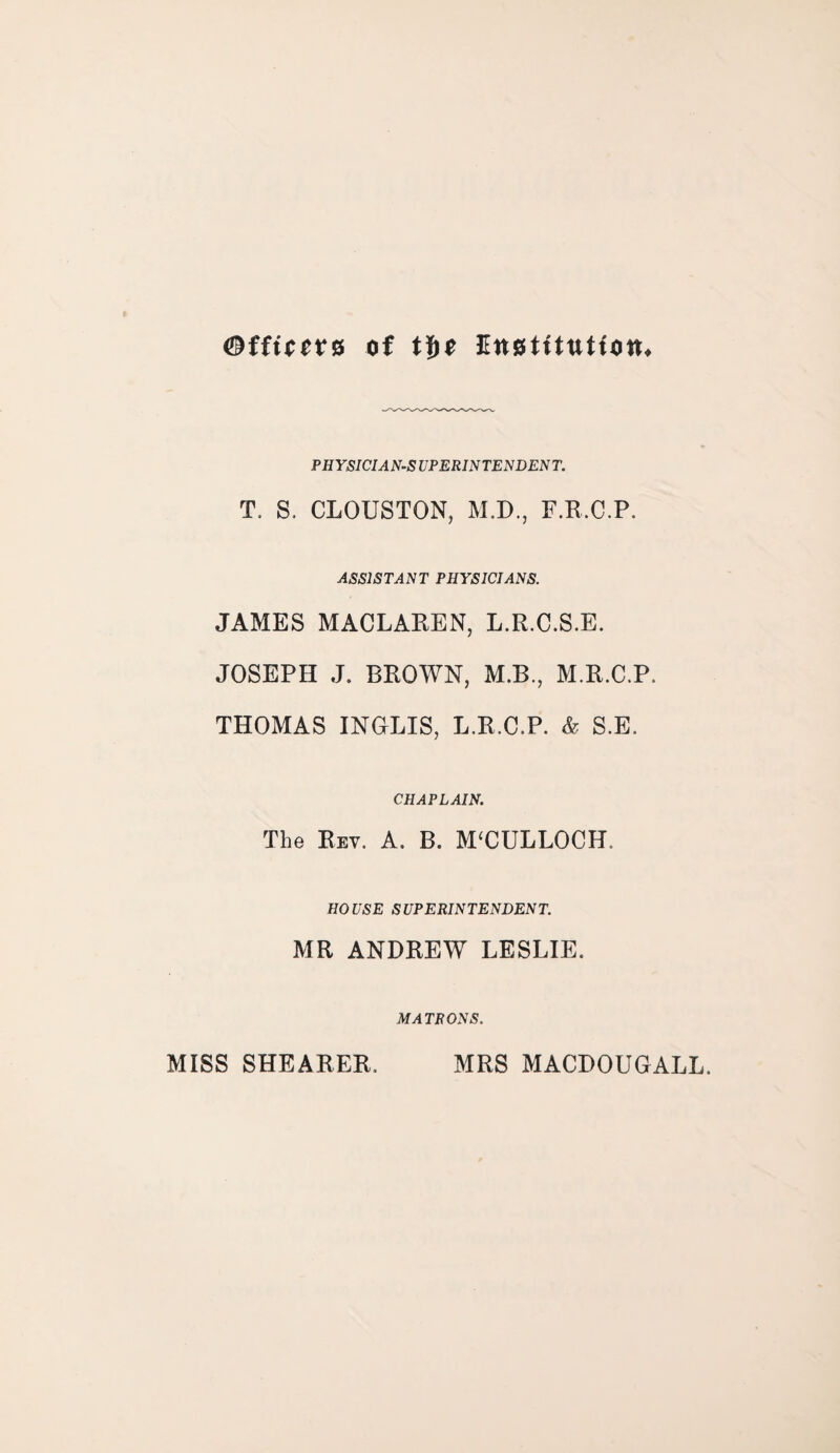 ©ffttere of tf>e Ettstitutfon. PHYSICIANS VPERINTENDENT. T. S. CLOUSTON, M.D., F.R.C.P. ASSISTANT PHYSICIANS. JAMES MACLAREN, L.R.C.S.E. JOSEPH J. BROWN, M.B., M.R.C.P, THOMAS INGLIS, L.R.C.P. & S.E. CHAPLAIN. The Key. A. B. M‘CULLOCH. HOUSE SUPERINTENDENT. MR ANDREW LESLIE. MATRONS. MISS SHEARER. MRS MACDOUGALL.