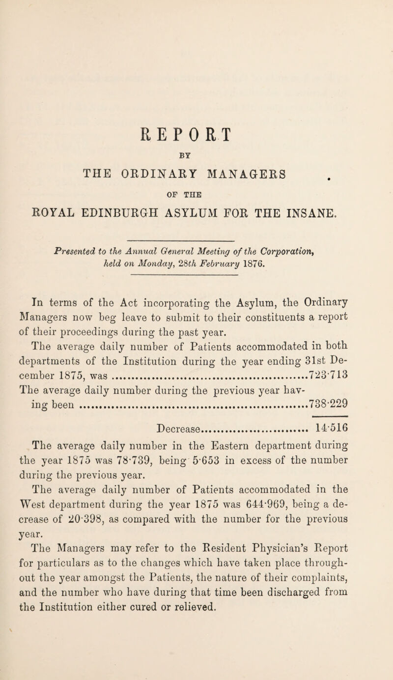 BY THE ORDINARY MANAGERS OF THE ROYAL EDINBURGH ASYLUM FOR THE INSANE. Presented to the Annual General Meeting of the Corporation, held on Monday, 28th February 1876. In terms of the Act incorporating the Asylum, the Ordinary Managers now beg leave to submit to their constituents a report of their proceedings during the past year. The average daily number of Patients accommodated in both departments of the Institution during the year ending 31st De¬ cember 1875, was.723*713 The average daily number during the previous year hav¬ ing been .738*229 Decrease. 14-516 The average daily number in the Eastern department during the year 1875 was 78*739, being 5*653 in excess of the number during the previous year. The average daily number of Patients accommodated in the West department during the year 1875 was 644*969, being a de¬ crease of 20*398, as compared with the number for the previous year. The Managers may refer to the Resident Physician’s Report for particulars as to the changes which have taken place through¬ out the year amongst the Patients, the nature of their complaints, and the number who have during that time been discharged from the Institution either cured or relieved. \