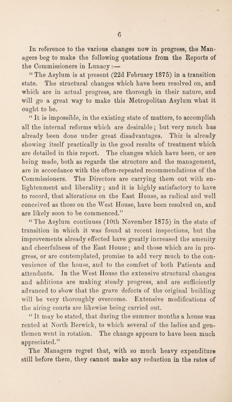 In reference to the various changes now in progress, the Man¬ agers beg to make the following quotations from the Reports of the Commissioners in Lunacy :— “ The Asylum is at present (22d February 1875) in a transition state. The structural changes which have been resolved on, and which are in actual progress, are thorough in their nature, and will go a great way to make this Metropolitan Asylum what it ought to be. “ It is impossible, in the existing state of matters, to accomplish all the internal reforms which are desirable; but very much has already been done under great disadvantages. This is already showing itself practically in the good results of treatment which are detailed in this report. The changes which have been, or are being made, both as regards the structure and the management, are in accordance with the often-repeated recommendations of the Commissioners. The Directors are carrying them out with en¬ lightenment and liberality; and it is highly satisfactory to have to record, that alterations on the East House, as radical and well conceived as those on the West House, have been resolved on, and are likely soon to be commenced.” “The Asylum continues (10th November 1875) in the state of transition in which it was found at recent inspections, but the improvements already effected have greatly increased the amenity and cheerfulness of the East House; and those which are in pro¬ gress, or are contemplated, promise to add very much to the con¬ venience of the house, and to the comfort of both Patients and attendants. In the West House the extensive structural changes and additions are making steady progress, and are sufficiently advanced to show that the grave defects of the original building will be very thoroughly overcome. Extensive modifications of the airing courts are likewise being carried out. “ It may be stated, that during the summer months a house was rented at North Berwick, to which several of the ladies and gen¬ tlemen went in rotation. The change appears to have been much appreciated.” The Managers regret that, with so much heavy expenditure still before them, they cannot make any reduction in the rates of