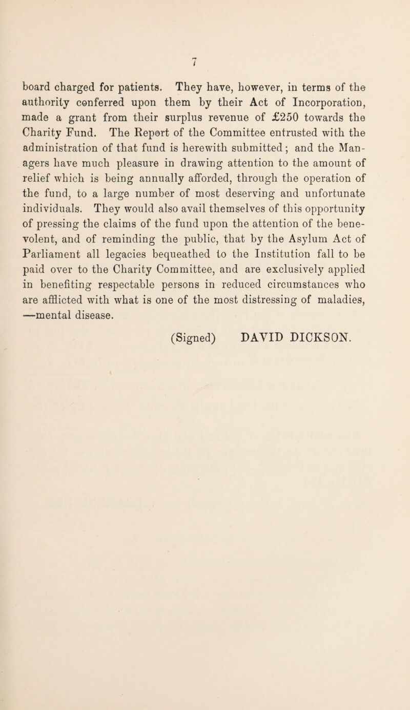 I board charged for patients. They have, however, in terms of the authority conferred upon them by their Act of Incorporation, made a grant from their surplus revenue of £250 towards the Charity Fund. The Report of the Committee entrusted with the administration of that fund is herewith submitted; and the Man¬ agers have much pleasure in drawing attention to the amount of relief which is being annually afforded, through the operation of the fund, to a large number of most deserving and unfortunate individuals. They would also avail themselves of this opportunity of pressing the claims of the fund upon the attention of the bene¬ volent, and of reminding the public, that by the Asylum Act of Parliament all legacies bequeathed to the Institution fall to be paid over to the Charity Committee, and are exclusively applied in benefiting respectable persons in reduced circumstances who are afflicted with what is one of the most distressing of maladies, *—mental disease. (Signed) DAVID DICKSON.