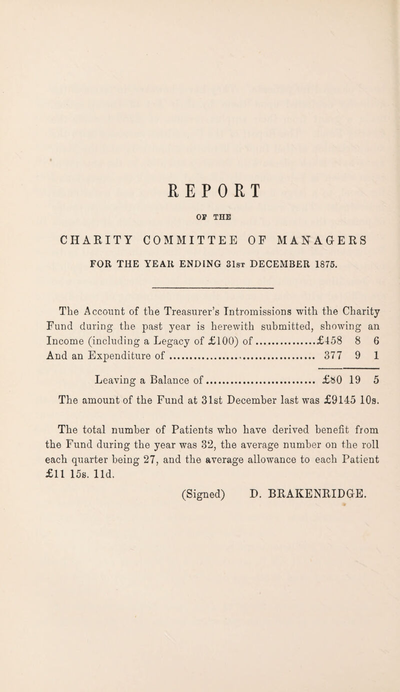 OF THE CHARITY COMMITTEE OF MANAGERS FOR THE YEAR ENDING 31st DECEMBER 1875. The Account of the Treasurer’s Intromissions with the Charity Fund during the past year is herewith submitted, showing an Income (including a Legacy of £100) of.£458 8 6 And an Expenditure of. 377 9 I Leaving a Balance of. £&0 19 5 The amount of the Fund at 31st December last was £9145 10s. The total number of Patients who have derived benefit from the Fund during the year was 32, the average number on the roll each quarter being 27, and the average allowance to each Patient £11 15s. lid. (Signed) D. BRAKENRIDGE.