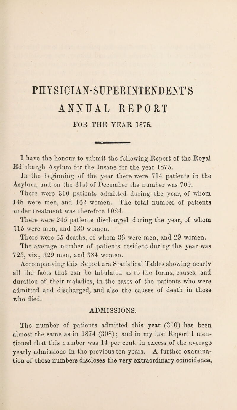 PHYSICIAN-SUPERINTENDENT’S ANNUAL REPORT FOR THE YEAR 1875. I have the honour to submit the following Report of the Royal Edinburgh Asylum for the Insane for the year 1875. In the beginning of the year there were 714 patients in the Asylum, and on the 31st of December the number was 709. There were 310 patients admitted during the year, of whom 148 were men, and 162 women. The total number of patients under treatment was therefore 1024. There were 245 patients discharged during the year, of whom 115 were men, and 130 women. There were 65 deaths, of whom 36 were men, and 29 women. The average number of patients resident during the year was 723, viz., 329 men, and 384 women. Accompanying this Report are Statistical Tables showing nearly all the facts that can be tabulated as to the forms, causes, and duration of their maladies, in the cases of the patients who were admitted and discharged, and also the causes of death in those who died. ADMISSIONS. The number of patients admitted this year (310) has been almost the same as in 1874 (308); and in my last Report 1 men¬ tioned that this number was 14 per cent, in excess of the average yearly admissions in the previous ten years. A further examina¬ tion of those numbers discloses the very extraordinary coincidence,