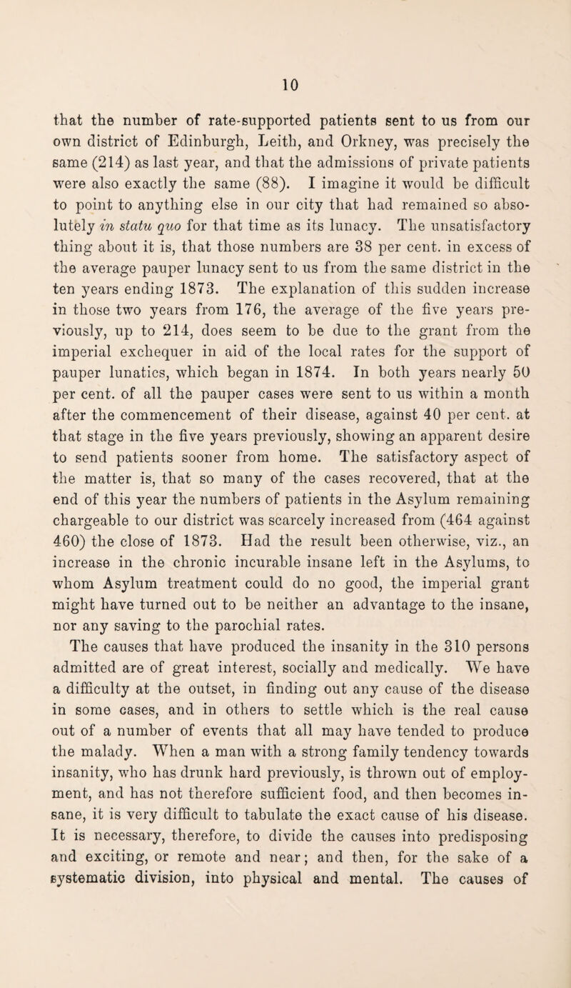 that the number of rate-supported patients sent to us from our own district of Edinburgh, Leith, and Orkney, was precisely the same (214) as last year, and that the admissions of private patients were also exactly the same (88). I imagine it would he difficult to point to anything else in our city that had remained so abso¬ lutely in statu quo for that time as its lunacy. The unsatisfactory thing about it is, that those numbers are 38 per cent, in excess of the average pauper lunacy sent to us from the same district in the ten years ending 1873. The explanation of this sudden increase in those two years from 176, the average of the five years pre¬ viously, up to 214, does seem to be due to the grant from the imperial exchequer in aid of the local rates for the support of pauper lunatics, which began in 1874. In both years nearly 50 per cent, of all the pauper cases were sent to us within a month after the commencement of their disease, against 40 per cent, at that stage in the five years previously, showing an apparent desire to send patients sooner from home. The satisfactory aspect of the matter is, that so many of the cases recovered, that at the end of this year the numbers of patients in the Asylum remaining chargeable to our district was scarcely increased from (464 against 460) the close of 1873. Had the result been otherwise, viz., an increase in the chronic incurable insane left in the Asylums, to whom Asylum treatment could do no good, the imperial grant might have turned out to be neither an advantage to the insane, nor any saving to the parochial rates. The causes that have produced the insanity in the 310 persons admitted are of great interest, socially and medically. We have a difficulty at the outset, in finding out any cause of the disease in some cases, and in others to settle which is the real cause out of a number of events that all may have tended to produce the malady. When a man with a strong family tendency towards insanity, who has drunk hard previously, is thrown out of employ¬ ment, and has not therefore sufficient food, and then becomes in¬ sane, it is very difficult to tabulate the exact cause of his disease. It is necessary, therefore, to divide the causes into predisposing and exciting, or remote and near; and then, for the sake of a systematic division, into physical and mental. The causes of