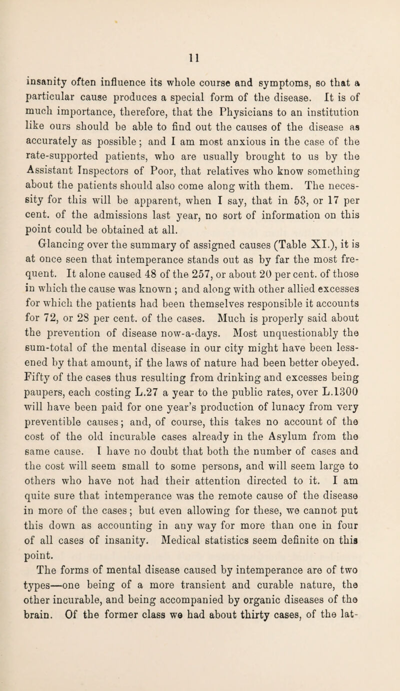 insanity often influence its whole course and symptoms, so that a particular cause produces a special form of the disease. It is of much importance, therefore, that the Physicians to an institution like ours should be able to find out the causes of the disease as accurately as possible; and I am most anxious in the case of the rate-supported patients, who are usually brought to us by the Assistant Inspectors of Poor, that relatives who know something about the patients should also come along with them. The neces¬ sity for this will be apparent, when I say, that in 53, or 17 per cent, of the admissions last year, no sort of information on this point could be obtained at all. Glancing over the summary of assigned causes (Table XI.), it is at once seen that intemperance stands out as by far the most fre¬ quent. It alone caused 48 of the 257, or about 20 per cent, of those in which the cause was known ; and along with other allied excesses for wdricli the patients had been themselves responsible it accounts for 72, or 28 per cent, of the cases. Much is properly said about the prevention of disease now-a-days. Most unquestionably the sum-total of the mental disease in our city might have been less¬ ened by that amount, if the laws of nature had been better obeyed. Fifty of the cases thus resulting from drinking and excesses being paupers, each costing L.27 a year to the public rates, over L.1300 will have been paid for one year’s production of lunacy from very preventible causes; and, of course, this takes no account of the cost of the old incurable cases already in the Asylum from the same cause. I have no doubt that both the number of cases and the cost will seem small to some persons, and will seem large to others who have not had their attention directed to it. I am quite sure that intemperance was the remote cause of the disease in more of the cases; but even allowing for these, we cannot put this down as accounting in any way for more than one in four of all cases of insanity. Medical statistics seem definite on this point. The forms of mental disease caused by intemperance are of two types—one being of a more transient and curable nature, the other incurable, and being accompanied by organic diseases of the brain. Of the former class we had about thirty cases, of the lat-
