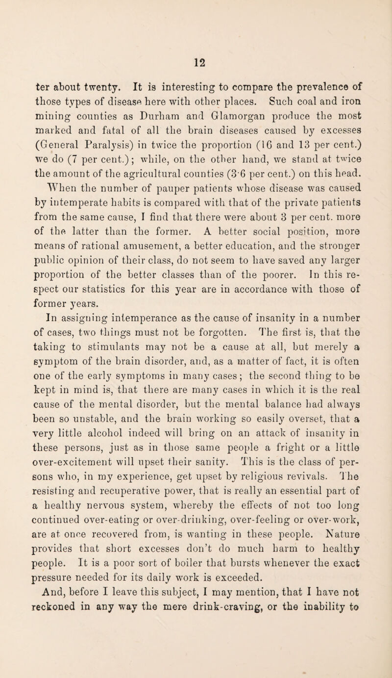 ter about twenty. It is interesting to compare the prevalence of those types of disease here with other places. Such coal and iron mining counties as Durham and Glamorgan produce the most marked and fatal of all the brain diseases caused by excesses (General Paralysis) in twice the proportion (16 and 13 per cent.) we do (7 per cent.); while, on the other hand, we stand at twice the amount of the agricultural counties (3*6 per cent.) on this head. When the number of pauper patients whose disease was caused by intemperate habits is compared with that of the private patients from the same cause, I find that there were about 3 per cent, more of the latter than the former. A better social position, more means of rational amusement, a better education, and the stronger public opinion of their class, do not seem to have saved any larger proportion of the better classes than of the poorer. In this re¬ spect our statistics for this year are in accordance with those of former years. In assigning intemperance as the cause of insanity in a number of cases, two things must not be forgotten. The first is, that the taking to stimulants may not be a cause at all, but merely a symptom of the brain disorder, and, as a matter of fact, it is often one of the early symptoms in many cases; the second thing to be kept in mind is, that there are man}*- cases in which it is the real cause of the mental disorder, but the mental balance had always been so unstable, and the brain working so easily overset, that a very little alcohol indeed will bring on an attack of insanity in these persons, just as in those same people a fright or a little over-excitement will upset their sanity. This is the class of per¬ sons who, in my experience, get upset by religious revivals. The resisting and recuperative power, that is really an essential part of a healthy nervous system, whereby the effects of not too long continued over-eating or over-drinking, over-feeling or over-work, are at once recovered from, is wanting in these people. Nature provides that short excesses don’t do much harm to healthy people. It is a poor sort of boiler that bursts whenever the exact pressure needed for its daily work is exceeded. And, before I leave this subject, I may mention, that I have not reckoned in any way the mere drink-craving, or the inability to