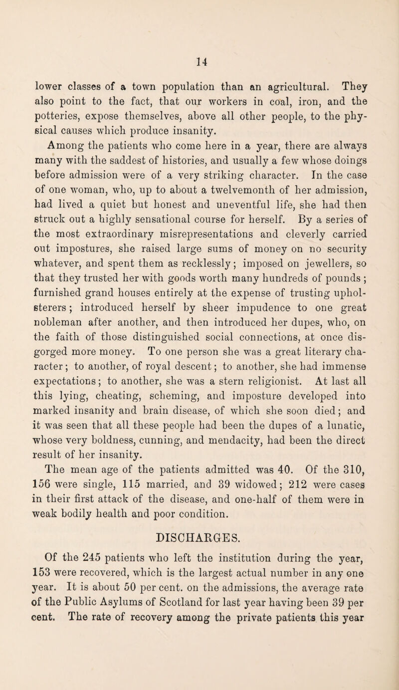 lower classes of a town population than an agricultural. They also point to the fact, that our workers in coal, iron, and the potteries, expose themselves, above all other people, to the phy¬ sical causes which produce insanity. Among the patients who come here in a year, there are always many with the saddest of histories, and usually a few whose doings before admission were of a very striking character. In the case of one woman, who, up to about a twelvemonth of her admission, had lived a quiet but honest and uneventful life, she had then struck out a highly sensational course for herself. By a series of the most extraordinary misrepresentations and cleverly carried out impostures, she raised large sums of money on no security whatever, and spent them as recklessly; imposed on jewellers, so that they trusted her with goods worth many hundreds of pounds ; furnished grand houses entirely at the expense of trusting uphol¬ sterers ; introduced herself by sheer impudence to one great nobleman after another, and then introduced her dupes, who, on the faith of those distinguished social connections, at once dis¬ gorged more money. To one person she was a great literary cha¬ racter; to another, of royal descent; to another, she had immense expectations; to another, she was a stern religionist. At last all this lying, cheating, scheming, and imposture developed into marked insanity and brain disease, of which she soon died; and it was seen that all these people had been the dupes of a lunatic, whose very boldness, cunning, and mendacity, had been the direct result of her insanity. The mean age of the patients admitted was 40. Of the 310, 156 were single, 115 married, and 39 widowed; 212 were cases in their first attack of the disease, and one-half of them were in weak bodily health and poor condition. DISCHARGES. Of the 245 patients who left the institution during the year, 153 were recovered, which is the largest actual number in any one year. It is about 50 per cent, on the admissions, the average rate of the Public Asylums of Scotland for last year having been 39 per cent. The rate of recovery among the private patients this year