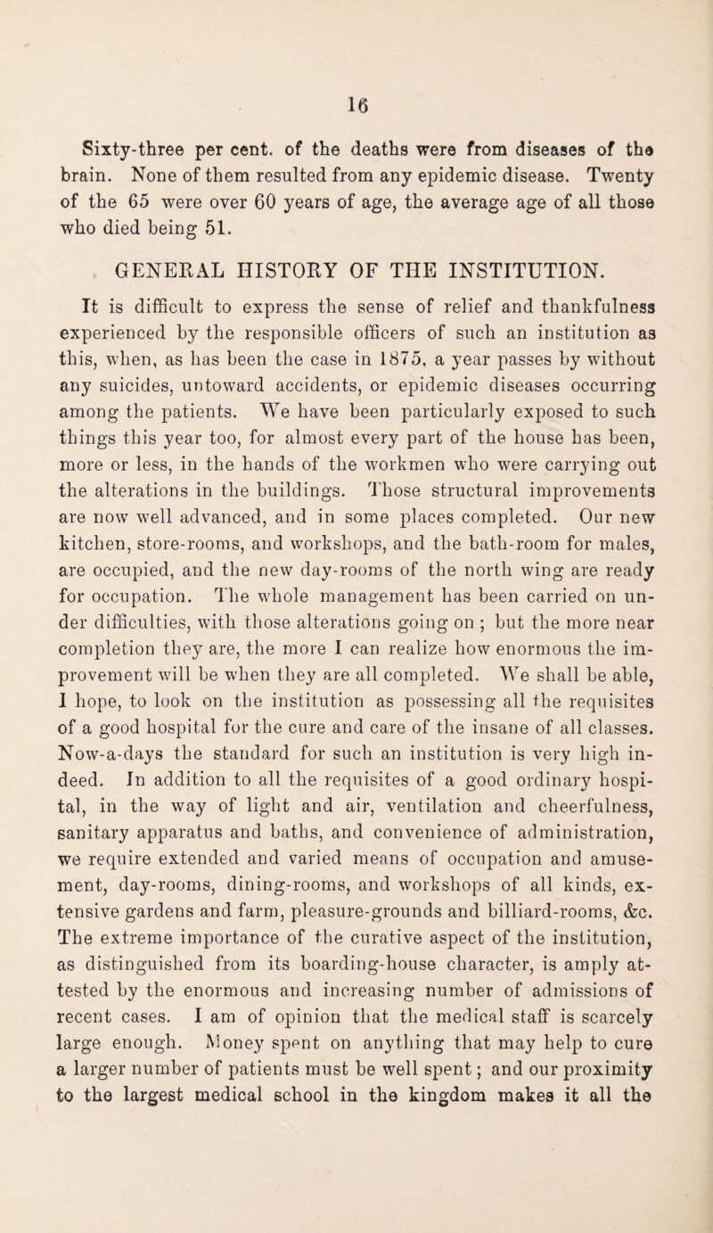 Sixty-three per cent, of the deaths were from diseases of the brain. None of them resulted from any epidemic disease. Twenty of the 65 were over 60 years of age, the average age of all those who died being 51. GENERAL HISTORY OF THE INSTITUTION. It is difficult to express the sense of relief and thankfulness experienced by the responsible officers of such an institution as this, when, as has been the case in 1875, a year passes by without any suicides, untoward accidents, or epidemic diseases occurring among the patients. We have been particularly exposed to such things this year too, for almost every part of the house has been, more or less, in the hands of the workmen who were carrying out the alterations in the buildings. Those structural improvements are now well advanced, and in some places completed. Our new kitchen, store-rooms, and workshops, and the bath-room for males, are occupied, and the new day-rooms of the north wing are ready for occupation. The whole management has been carried on un¬ der difficulties, with those alterations going on ; but the more near completion they are, the more I can realize how enormous the im¬ provement will be when they are all completed. We shall be able, I hope, to look on the institution as possessing all the requisites of a good hospital for the cure and care of the insane of all classes. Now-a-days the standard for such an institution is very high in¬ deed. In addition to all the requisites of a good ordinary hospi¬ tal, in the way of light and air, ventilation and cheerfulness, sanitary apparatus and baths, and convenience of administration, we require extended and varied means of occupation and amuse¬ ment, day-rooms, dining-rooms, and workshops of all kinds, ex¬ tensive gardens and farm, pleasure-grounds and billiard-rooms, &c. The extreme importance of the curative aspect of the institution, as distinguished from its boarding-house character, is amply at¬ tested by the enormous and increasing number of admissions of recent cases. I am of opinion that the medical staff is scarcely large enough. Money sppnt on anything that may help to cure a larger number of patients must be well spent; and our proximity to the largest medical school in the kingdom makes it all the