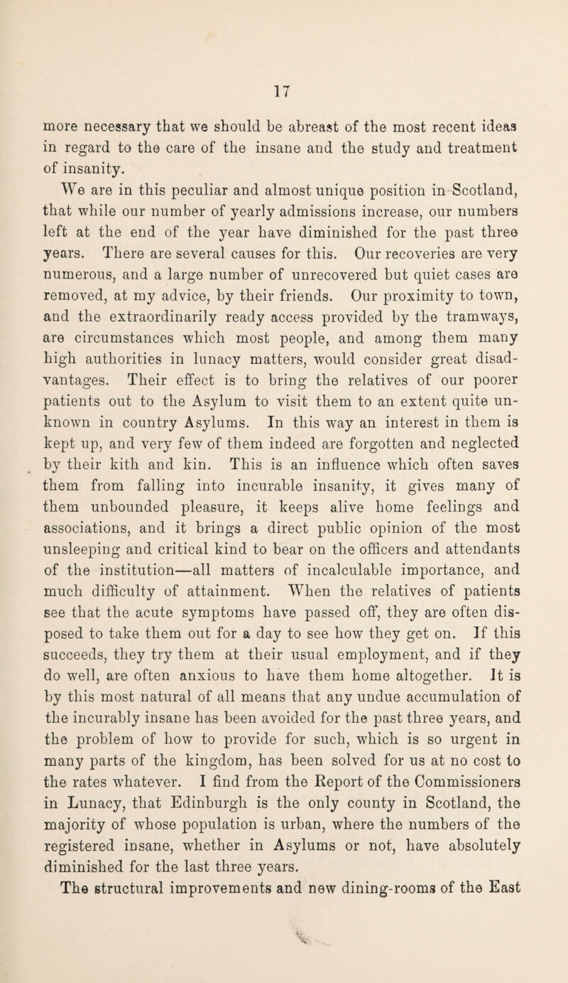 more necessary that we should be abreast of the most recent ideas in regard to the care of the insane and the study and treatment of insanity. We are in this peculiar and almost unique position in Scotland, that while our number of yearly admissions increase, our numbers left at the end of the year have diminished for the past three years. There are several causes for this. Our recoveries are very numerous, and a large number of unrecovered but quiet cases are removed, at my advice, by their friends. Our proximity to town, and the extraordinarily ready access provided by the tramways, are circumstances which most people, and among them many high authorities in lunacy matters, would consider great disad¬ vantages. Their effect is to bring the relatives of our poorer patients out to the Asylum to visit them to an extent quite un¬ known in country Asylums. In this way an interest in them is kept up, and very few of them indeed are forgotten and neglected by their kith and kin. This is an influence which often saves them from falling into incurable insanity, it gives many of them unbounded pleasure, it keeps alive home feelings and associations, and it brings a direct public opinion of the most unsleeping and critical kind to bear on the officers and attendants of the institution—all matters of incalculable importance, and much difficulty of attainment. When the relatives of patients see that the acute symptoms have passed off, they are often dis¬ posed to take them out for a day to see how they get on. If this succeeds, they try them at their usual employment, and if they do well, are often anxious to have them home altogether. It is by this most natural of all means that any undue accumulation of the incurably insane has been avoided for the past three years, and the problem of how to provide for such, which is so urgent in many parts of the kingdom, has been solved for us at no cost to the rates whatever. I find from the Report of the Commissioners in Lunacy, that Edinburgh is the only county in Scotland, the majority of whose population is urban, where the numbers of the registered insane, whether in Asylums or not, have absolutely diminished for the last three years. The structural improvements and new dining-rooms of the East