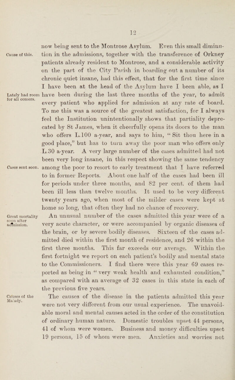 Cause of this. Lately had room for all comers. Cases sent soon. Great mortality soon after adtnission. Causes of the Malady. now being sent to the Montrose Asylum. Even this small diminu¬ tion in the admissions, together with the transference of Orkney patients already resident to Montrose, and a considerable activity on the part of the City Parish in boarding out a number of its chronic quiet insane, had this effect, that for the first time since I have been at the head of the Asylum have I been able, as I have been during the last three months of the year, to admit every patient who applied for admission at any rate of board. To me this was a source of the greatest satisfaction, for I always feel the Institution unintentionally shows that partiality depre¬ cated by St James, when it cheerfully opens its doors to the man who offers L. 100 a-vear, and says to him, “Sit thou here in a good place,” but lias to turn away the poor man who offers only L.30 a-year. A very large number of the cases admitted had not been very long insane, in this respect showing the same tendency among the poor to resort to early treatment that I have referred to in former Reports. About one half of the cases had been ill for periods under three months, and 82 per cent, of them had been ill less than twelve months. It used to be very different twenty years ago, when most of the milder cases were kept at home so long, that often they had no chance of recovery. An unusual number of the cases admitted this year were of a very acute character, or were accompanied by organic diseases of the brain, or by severe bodily diseases. Sixteen of the cases ad¬ mitted died within the first month of residence, and 26 within the first three months. This far exceeds our average. Within the first fortnight we report on each patient’s bodily and mental state to the Commissioners. I find there were this year 69 cases re¬ ported as being in “ very weak health and exhausted condition,” as compared with an average of 32 cases in this state in each of the previous five years. The causes of the disease in the patients admitted this year were not very different from our usual experience. The unavoid¬ able moral and mental causes acted in the order of the constitution of ordinary human nature. Domestic troubles upset 44 persons, 41 of whom were women. Business and money difficulties upset 19 persons, 15 of whom were men. Anxieties and worries not