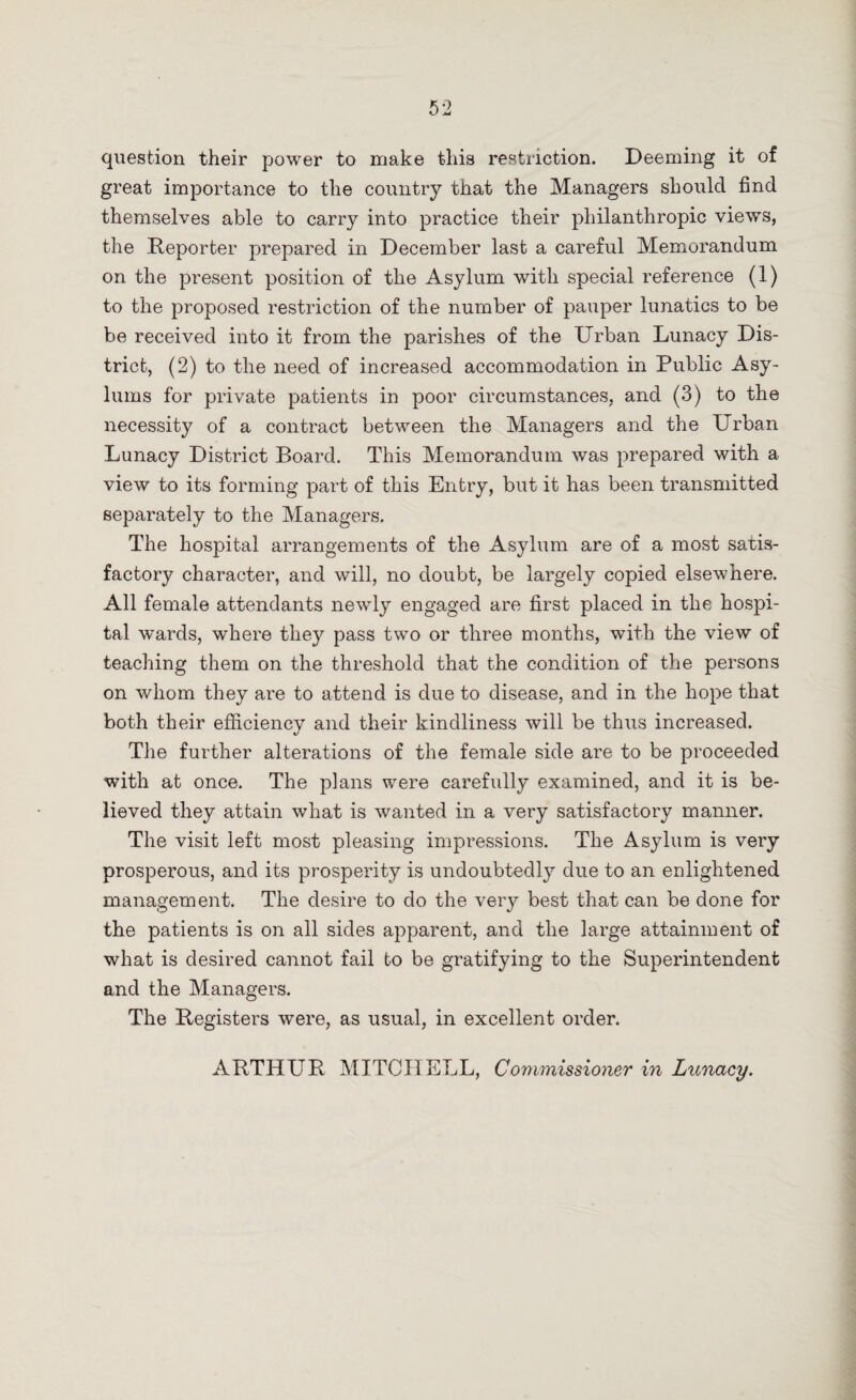 question their power to make this restriction. Deeming it of great importance to the country that the Managers should find themselves able to carry into practice their philanthropic views, the Reporter prepared in December last a careful Memorandum on the present position of the Asylum with special reference (1) to the proposed restriction of the number of pauper lunatics to be be received into it from the parishes of the Urban Lunacy Dis¬ trict, (2) to the need of increased accommodation in Public Asy¬ lums for private patients in poor circumstances, and (3) to the necessity of a contract between the Managers and the Urban Lunacy District Board. This Memorandum was prepared with a view to its forming part of this Entry, but it has been transmitted separately to the Managers. The hospital arrangements of the Asylum are of a most satis¬ factory character, and will, no doubt, be largely copied elsewhere. All female attendants newly engaged are first placed in the hospi¬ tal wards, where they pass twTo or three months, with the view of teaching them on the threshold that the condition of the persons on whom they are to attend is due to disease, and in the hope that both their efficiency and their kindliness will be thus increased. The further alterations of the female side are to be proceeded with at once. The plans were carefully examined, and it is be¬ lieved they attain what is wanted in a very satisfactory manner. The visit left most pleasing impressions. The Asylum is very prosperous, and its prosperity is undoubtedly due to an enlightened management. The desire to do the very best that can be done for the patients is on all sides apparent, and the large attainment of what is desired cannot fail to be gratifying to the Superintendent and the Managers. The Registers were, as usual, in excellent order. ARTHUR MITCHELL, Commissioner in Lunacy.