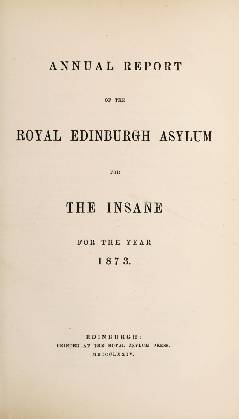 ANNUAL REPORT OF THE ROYAL EDINBURGH ASYLUM THE INSANE FOR THE YEAR 18 7 3. EDINBURGH: PRINTED AT THE ROYAL ASYLUM PRESS. MDCCCLXXIV.