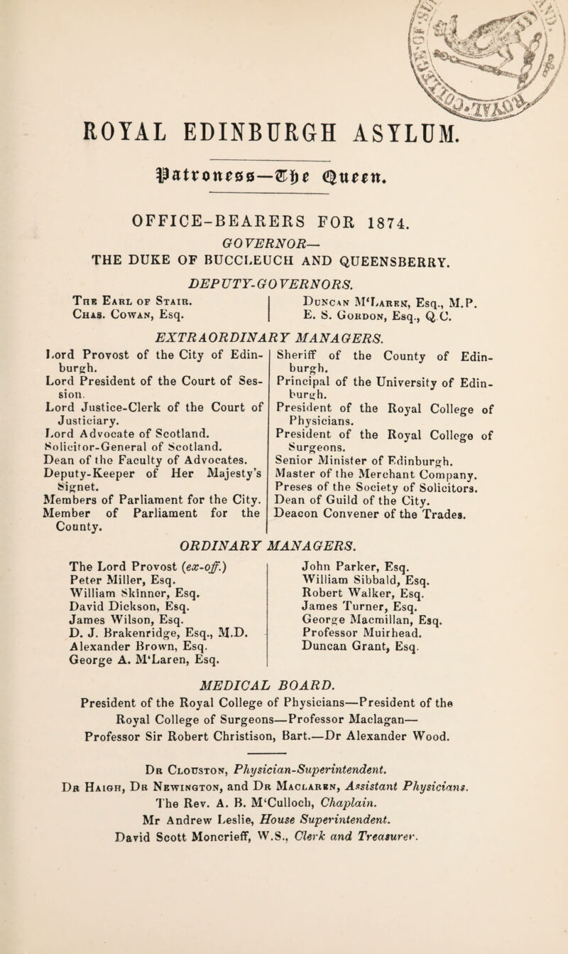 ROYAL EDINBURGH ASYLUM. patroness—&f)e tyuztxt. OFFICE-BEARERS FOR 1874. GOVERNOR— THE DUKE OF BUCCLEUCH AND QUEENSBERRY. DEP UTY- G 0 VERNORS. The Earl of Stair. Duncan M‘Laren, Esq., M.P. Chas. Cowan, Esq. E. S. Gordon, Esq., Q C. EXTRAORDINARY MANAGERS. Lord Provost of the City of Edin¬ burgh. Lord President of the Court of Ses¬ sion. Lord Justice-Clerk of the Court of Justiciary. Lord Advocate of Scotland. Solicitor-General of Scotland. Dean of the Faculty of Advocates. Deputy-Keeper of Her Majesty’s Signet. Members of Parliament for the City. Member of Parliament for the County. Sheriff of the County of Edin¬ burgh. Principal of the University of Edin¬ burgh. President of the Royal College of Physicians. President of the Royal College of Surgeons. Senior Minister of Edinburgh. Master of the Merchant Company. Preses of the Society of Solicitors. Dean of Guild of the City. Deacon Convener of the Trades. ORDINARY MANAGERS. The Lord Provost {ex-off.) Peter Miller, Esq. William Skinner, Esq. David Dickson, Esq. James Wilson, Esq. D. J. Brakenridge, Esq., M.D. Alexander Brown, Esq. George A. M'Laren, Esq. John Parker, Esq. William Sibbald, Esq. Robert Walker, Esq. James Turner, Esq. George Macmillan, Esq. Professor Muirhead. Duncan Grant, Esq. MEDICAL BOARD. President of the Royal College of Physicians—President of the Royal College of Surgeons—Professor Maclagan— Professor Sir Robert Christison, Bart.—Dr Alexander Wood. Dr Clouston, Physician-Superintendent. Dr Haigh, Dr Newington, and Dr Maclaren, Assistant Physicians. The Rev. A. B. M‘Culloch, Chaplain. Mr Andrew Leslie, House Superintendent. David Scott Moncrieff, W.S., Clerk and Treasurer.