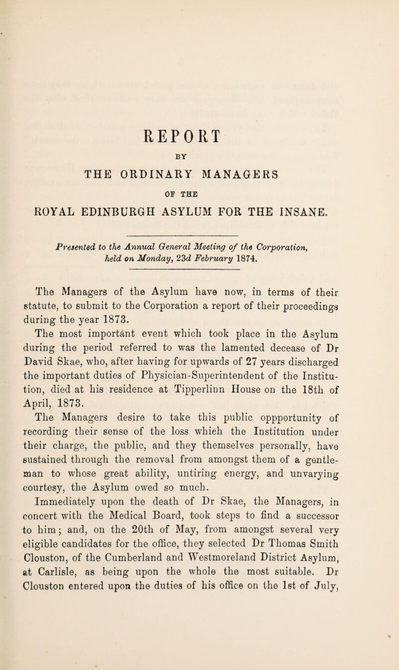 BY THE ORDINARY MANAGERS OF THE ROYAL EDINBURGH ASYLUM FOR THE INSANE. Presented to the Annual General Meeting of the Corporation, held on Monday, 23d February 1874. The Managers of the Asylum have now, in terms of their statute, to submit to the Corporation a report of their proceedings during the year 1873. The most important event which took place in the Asylum during the period referred to was the lamented decease of Dr David Skae, who, after having for upwards of 27 years discharged the important duties of Physician-Superintendent of the Institu¬ tion, died at his residence at Tipperlinn House on the 18th of April, 1873. The Managers desire to take this public oppportunity of recording their sense of the loss which the Institution under their charge, the public, and they themselves personally, have sustained through the removal from amongst them of a gentle¬ man to whose great ability, untiring energy, and unvarying courtesy, the Asylum owed so much. Immediately upon the death of Dr Skae, the Managers, in concert with the Medical Board, took steps to find a successor to him; and, on the 20th of May, from amongst several very eligible candidates for the office, they selected Dr Thomas Smith Clouston, of the Cumberland and Westmoreland District Asylum, at Carlisle, as being upon the whole the most suitable. Dr Clouston entered upon the duties of his office on the 1st of July,