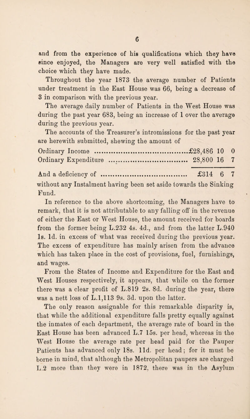 and from the experience of his qualifications which they have since enjoyed, the Managers are very well satisfied with the choice which they have made. Throughout the year 1873 the average number of Patients under treatment in the East House was 66, being a decrease of 3 in comparison with the previous year. The average daily number of Patients in the West House was during the past year 683, being an increase of 1 over the average during the previous year. The accounts of the Treasurer’s intromissions for the past year are herewith submitted, shewing the amount of Ordinary Income .£28,486 10 0 Ordinary Expenditure .. 28,800 16 7 And a deficiency of . £314 6 7 without any Instalment having been set aside towards the Sinking Fund. In reference to the above shortcoming, the Managers have to remark, that it is not attributable to any falling off in the revenue of either the East or West House, the amount received for boards from the former being L.232 4s. 4d., and from the latter L.940 Is. Id. in excess of what was received during the previous year. The excess of expenditure has mainly arisen from the advance which has taken place in the cost of provisions, fuel, furnishings, and wages. From the States of Income and Expenditure for the East and West Houses respectively, it appears, that while on the former there was a clear profit of L.819 2s. 8d. during the year, there was a nett loss of L. 1,113 9s. 3d. upon the latter. The only reason assignable for this remarkable disparity is, that while the additional expenditure falls pretty equally against the inmates of each department, the average rate of board in the East House has been advanced L.7 15s. per head, whereas in the West House the average rate per head paid for the Pauper Patients has advanced only 18s. lid. per head; for it must be borne in mind, that although the Metropolitan paupers are charged L.2 more than they were in 1872. there was in the Asylum