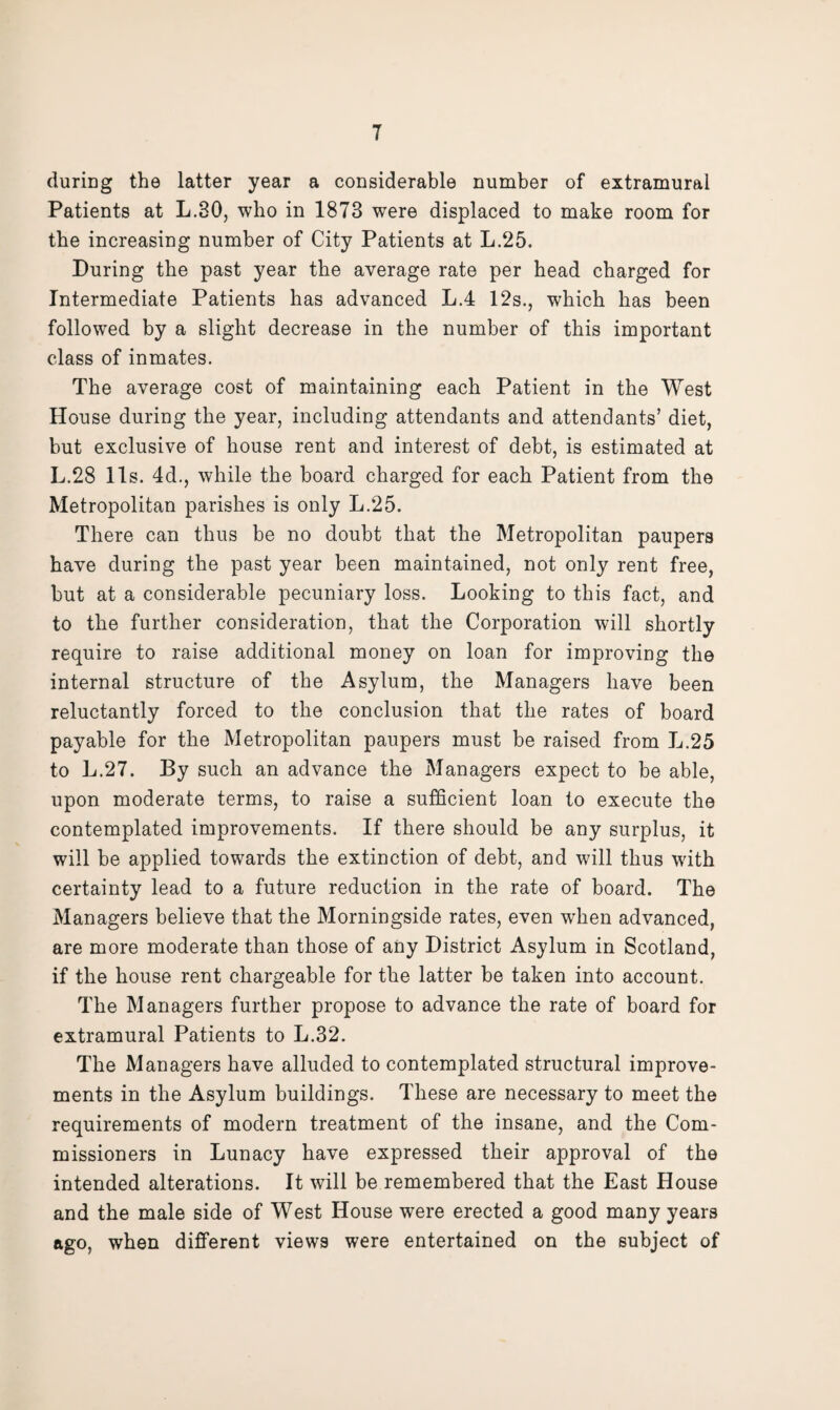 during the latter year a considerable number of extramural Patients at L.30, who in 1873 were displaced to make room for the increasing number of City Patients at L.25. During the past year the average rate per bead charged for Intermediate Patients has advanced L.4 12s., which has been followed by a slight decrease in the number of this important class of inmates. The average cost of maintaining each Patient in the West House during the year, including attendants and attendants’ diet, but exclusive of house rent and interest of debt, is estimated at L.28 11s. 4d., while the board charged for each Patient from the Metropolitan parishes is only L.25. There can thus be no doubt that the Metropolitan paupers have during the past year been maintained, not only rent free, but at a considerable pecuniary loss. Looking to this fact, and to the further consideration, that the Corporation will shortly require to raise additional money on loan for improving the internal structure of the Asylum, the Managers have been reluctantly forced to the conclusion that the rates of board payable for the Metropolitan paupers must be raised from L.25 to L.27. By such an advance the Managers expect to be able, upon moderate terms, to raise a sufficient loan to execute the contemplated improvements. If there should be any surplus, it will be applied towards the extinction of debt, and will thus with certainty lead to a future reduction in the rate of board. The Managers believe that the Morningside rates, even when advanced, are more moderate than those of any District Asylum in Scotland, if the house rent chargeable for the latter be taken into account. The Managers further propose to advance the rate of board for extramural Patients to L.32. The Managers have alluded to contemplated structural improve¬ ments in the Asylum buildings. These are necessary to meet the requirements of modern treatment of the insane, and the Com¬ missioners in Lunacy have expressed their approval of the intended alterations. It will be remembered that the East House and the male side of West House were erected a good many years ago, when different views were entertained on the subject of