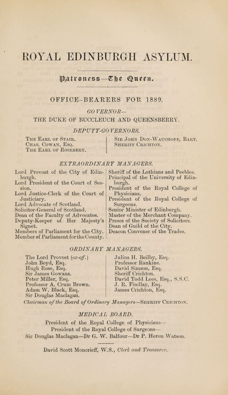 patroness—Q\yz Qxtecn. OFFICE-BEARERS FOR 1889. GO VERNOR— THE DUKE OF BUCCLEUCH AND QUEENSBERRY. DEPUTY-GO VERNORS. The Earl of Stair. Sir John Don-Wauchope, Bart. Chas. Cowan, Esq. Sheriff Crichton. The Earl of Rosebery. EXTRAORDINARY MANAGERS. Lord Provost of the City of Edin¬ burgh. Lord President of the Court of Ses¬ sion. Lord Justice-Clerk of the Court of Justiciary. Lord Advocate of Scotland. Solicitor-General of Scotland. Dean of the Faculty of Advocates. Deputy-Keeper of Her Majesty’s Signet. Members of Parliament for the City. Member of Parliament for the County. Sheriff of the Lothians and Peebles. Principal of the University of Edin¬ burgh. President of the Royal College of Physicians. President of the Royal College of Surgeons. Senior Minister of Edinburgh. Master of the Merchant Company. Preses of the Society of Solicitors. Dean of Guild of the City. Deacon Convener of the Trades. ORDINARY MANAGERS. The Lord Provost (ex-off.) John Boyd, Esq. Hugh Rose, Esq. Sir James Gowans. Peter Miller, Esq. Professor A. Crum Brown. Adam W. Black, Esq. Sir Douglas Maclagan. Julius PI. Beilby, Esq. Professor Rankine. David Simson, Esq. Sheriff Crichton. David Todd Lees, Esq., S.S.C. J. R. Findlay, Esq. James Crichton, Esq. Chairman of the Board of Ordinary Managers—Sheriff Crichton. MEDICAL BOARD. President of the Royal College of Physicians— President of the Royal College of Surgeons— Sir Douglas Maclagan—Dr G. W. Balfour—Dr P. Heron Watson. David Scott Moncrieff, W.S., Cleric and Treasurer.