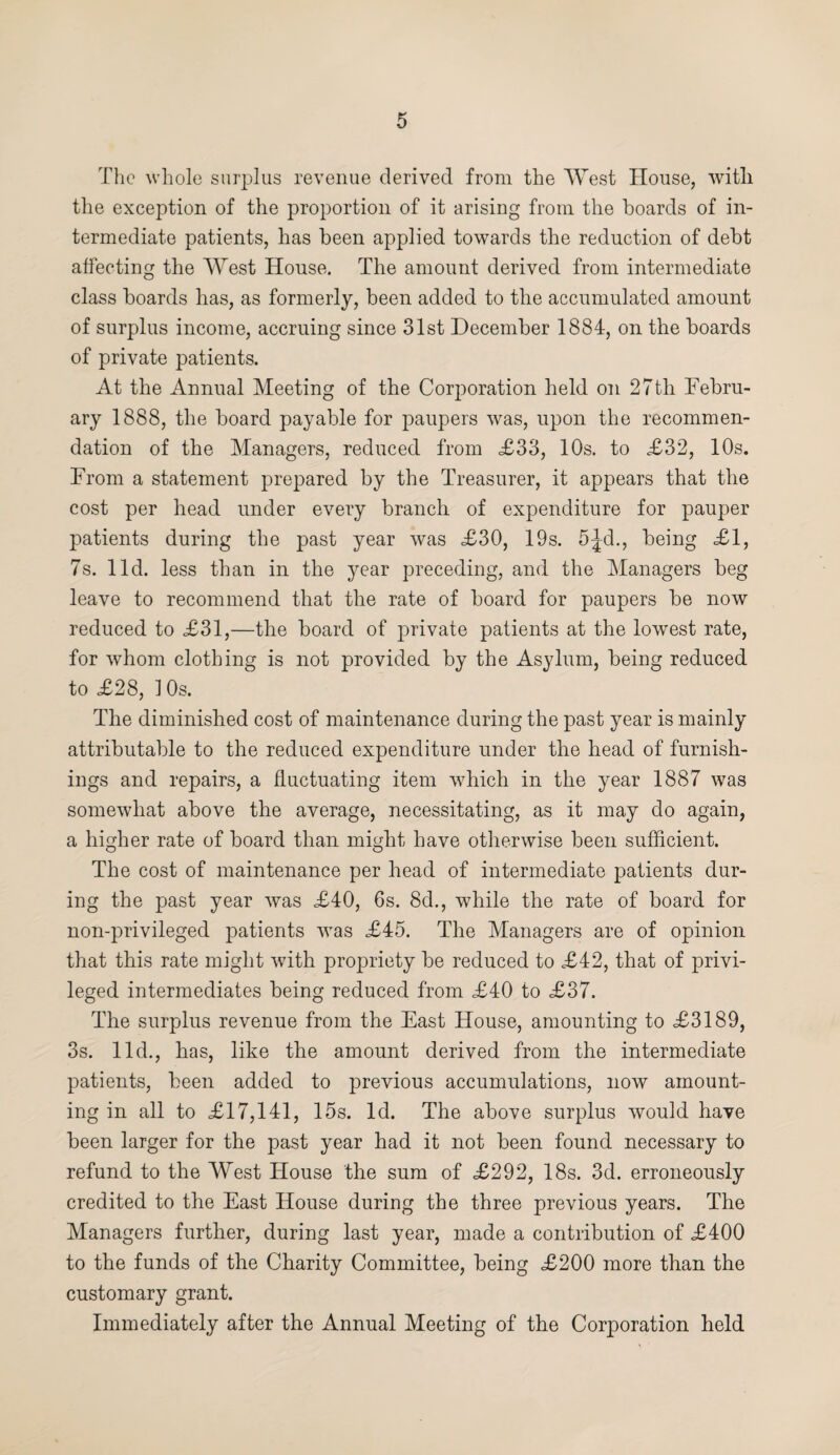 The whole surplus revenue derived from the West House, witli the exception of the proportion of it arising from the boards of in¬ termediate patients, has been applied towards the reduction of debt affecting the West House. The amount derived from intermediate class boards has, as formerly, been added to the accumulated amount of surplus income, accruing since 31st December 1884, on the boards of private patients. At the Annual Meeting of the Corporation held on 27th Febru¬ ary 1888, the board payable for paupers was, upon the recommen¬ dation of the Managers, reduced from <£33, 10s. to £32, 10s. From a statement prepared by the Treasurer, it appears that the cost per head under every branch of expenditure for pauper patients during the past year was £30, 19s. 5Jd., being £1, 7s. lid. less than in the year preceding, and the Managers beg leave to recommend that the rate of board for paupers be now reduced to £31,—the board of private patients at the lowest rate, for whom clothing is not provided by the Asylum, being reduced to £28, 10s. The diminished cost of maintenance during the past year is mainly attributable to the reduced expenditure under the head of furnish¬ ings and repairs, a fluctuating item which in the year 1887 was somewhat above the average, necessitating, as it may do again, a higher rate of board than might have otherwise been sufficient. The cost of maintenance per head of intermediate patients dur¬ ing the past year was £40, 6s. 8d., while the rate of board for non-privileged patients was £45. The Managers are of opinion that this rate might with propriety be reduced to £42, that of privi¬ leged intermediates being reduced from £40 to £37. The surplus revenue from the East House, amounting to £3189, 3s. lid., has, like the amount derived from the intermediate patients, been added to previous accumulations, now amount¬ ing in all to £17,141, 15s. Id. The above surplus would have been larger for the past year had it not been found necessary to refund to the West House the sum of £292, 18s. 3d. erroneously credited to the East House during the three previous years. The Managers further, during last year, made a contribution of £400 to the funds of the Charity Committee, being £200 more than the customary grant. Immediately after the Annual Meeting of the Corporation held