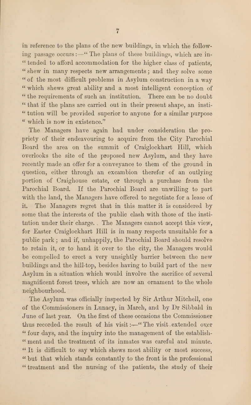 in reference to the plans of the new buildings, in which the follow¬ ing passage occurs :—“ The plans of these buildings, which are in- “ tended to afford accommodation for the higher class of patients, “ shew in many respects new arrangements; and they solve some “ of the most difficult problems in Asylum construction in a way “ which shews great ability and a most intelligent conception of “ the requirements of such an institution. There can be no doubt “ that if the plans are carried out in their present shape, an insti- “ tution will be provided superior to anyone for a similar purpose “ which is now in existence.” The Managers have again had under consideration the pro¬ priety of their endeavouring to acquire from the City Parochial Board the area on the summit of Craiglockhart Hill, which overlooks the site of the proposed new Asylum, and they have recently made an offer for a conveyance to them of the ground in question, either through an excambion therefor of an outlying portion of Craighouse estate, or through a purchase from the Parochial Board. If the Parochial Board are unwilling to part with the land, the Managers have offered to negotiate for a lease of it. The Managers regret that in this matter it is considered by some that the interests of the public clash with those of the insti¬ tution under their charge. „ The Managers cannot accept this view, for Easter Craiglockhart Hill is in many respects unsuitable for a public park; and if, unhappily, the Parochial Board should resolve to retain it, or to hand it over to the city, the Managers would be compelled to erect a very unsightly barrier between the new buildings and the hill-top, besides having to build part of the new Asylum in a situation which would involve the sacrifice of several magnificent forest trees, which are now an ornament to the whole neighbourhood. The Asylum was officially inspected by Sir Arthur Mitchell, one of the Commissioners in Lunacy, in March, and by Dr Sibbald in June of last year. On the first of these occasions the Commissioner thus recorded, the result of his visitThe visit. extended ov.er “ four days, and the inquiry into the management of the establish- “ ment and the treatment of its inmates was careful and minute. “ It is difficult to say which shews most ability or most success, “ but that which stands constantly to the front is the professional “ treatment and the nursing of the patients, the study of their