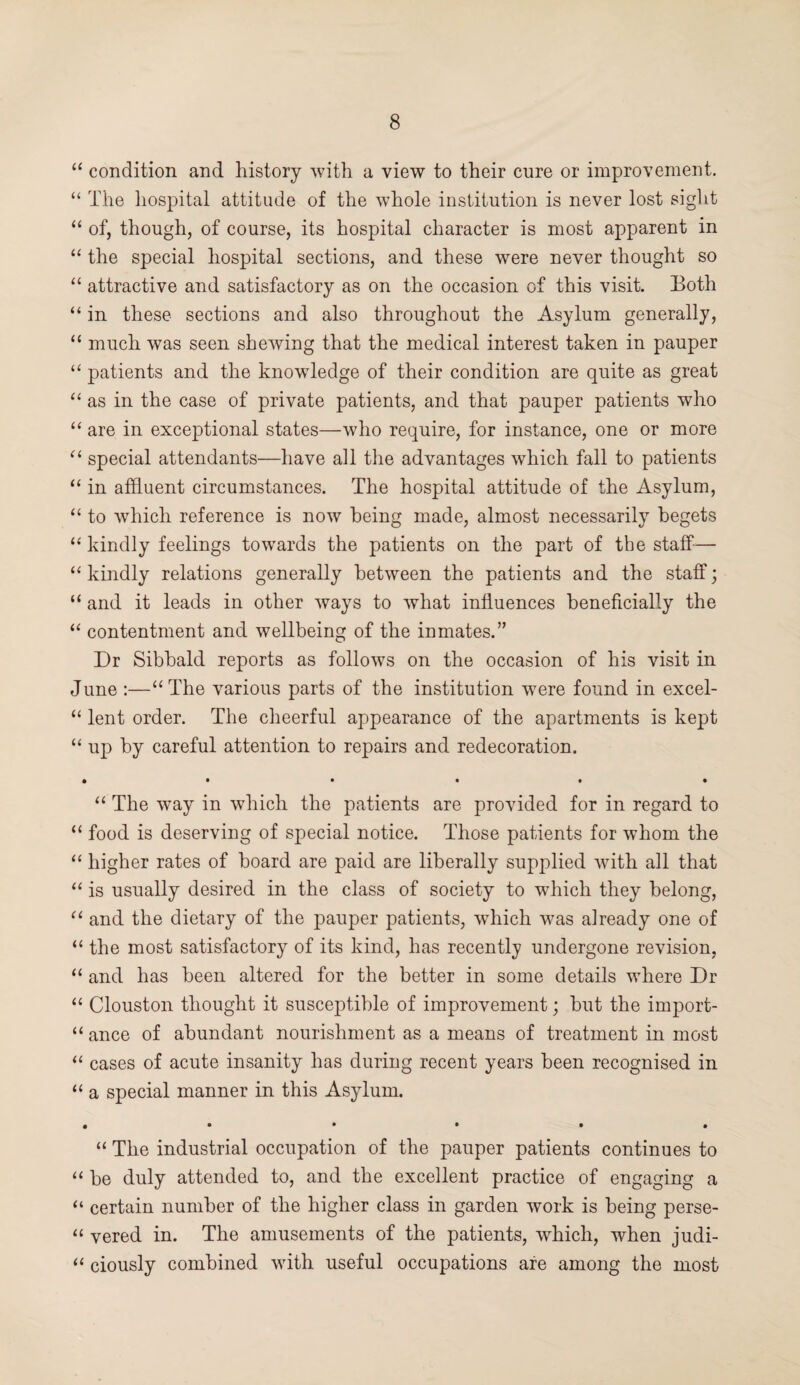 “ condition and history with a view to their cure or improvement. “ The hospital attitude of the whole institution is never lost sight “ of, though, of course, its hospital character is most apparent in “ the special hospital sections, and these were never thought so “ attractive and satisfactory as on the occasion of this visit. Both “ in these sections and also throughout the Asylum generally, “ much was seen shewing that the medical interest taken in pauper “ patients and the knowledge of their condition are quite as great “ as in the case of private patients, and that pauper patients who “ are in exceptional states—who require, for instance, one or more “ special attendants—have all the advantages which fall to patients “ in affluent circumstances. The hospital attitude of the Asylum, “ to which reference is now being made, almost necessarily begets “ kindly feelings towards the patients on the part of the staff-— “ kindly relations generally between the patients and the staff; “ and it leads in other ways to what influences beneficially the “ contentment and wellbeing of the inmates.” Dr Sibbald reports as follows on the occasion of his visit in June :—“The various parts of the institution were found in excel- “ lent order. The cheerful appearance of the apartments is kept “ up by careful attention to repairs and redecoration. • ••••• “ The way in which the patients are provided for in regard to “ food is deserving of special notice. Those patients for whom the “ higher rates of hoard are paid are liberally supplied with all that “ is usually desired in the class of society to which they belong, “ and the dietary of the pauper patients, which was already one of “ the most satisfactory of its kind, has recently undergone revision, “ and has been altered for the better in some details where Dr “ Clouston thought it susceptible of improvement; hut the irnport- “ ance of abundant nourishment as a means of treatment in most “ cases of acute insanity has during recent years been recognised in “ a special manner in this Asylum. #••••# “ The industrial occupation of the pauper patients continues to “ he duly attended to, and the excellent practice of engaging a “ certain number of the higher class in garden work is being perse- “ vered in. The amusements of the patients, which, when judi- “ ciously combined with useful occupations are among the most