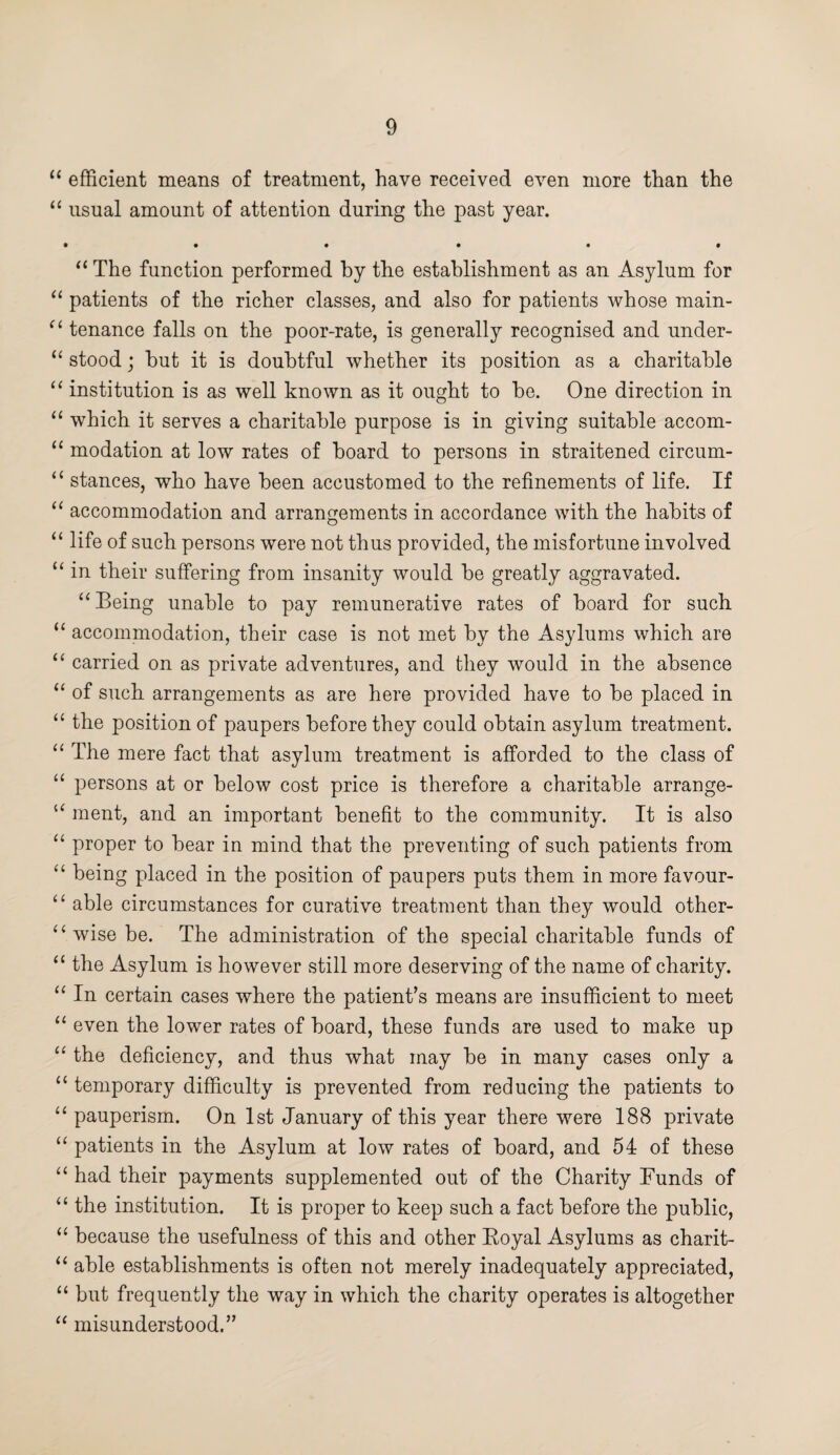 “ efficient means of treatment, have received even more than the “ usual amount of attention during the past year. • • • • • • “ The function performed by the establishment as an Asylum for “ patients of the richer classes, and also for patients whose main- “ tenance falls on the poor-rate, is generally recognised and under- “ stood; hut it is doubtful whether its position as a charitable “ institution is as well known as it ought to be. One direction in “ which it serves a charitable purpose is in giving suitable accom- “ modation at low rates of hoard to persons in straitened circum- “ stances, who have been accustomed to the refinements of life. If “ accommodation and arrangements in accordance with the habits of “ life of such persons were not thus provided, the misfortune involved “ in their suffering from insanity would be greatly aggravated. “ Being unable to pay remunerative rates of board for such “ accommodation, their case is not met by the Asylums which are “ carried on as private adventures, and they would in the absence “ of such arrangements as are here provided have to be placed in “ the position of paupers before they could obtain asylum treatment. “ The mere fact that asylum treatment is afforded to the class of “ persons at or below cost price is therefore a charitable arrange- u ment, and an important benefit to the community. It is also “ proper to bear in mind that the preventing of such patients from “ being placed in the position of paupers puts them in more favour- “ able circumstances for curative treatment than they would other- “ wise be. The administration of the special charitable funds of “ the Asylum is however still more deserving of the name of charity. “ In certain cases where the patient’s means are insufficient to meet “ even the lower rates of board, these funds are used to make up “ the deficiency, and thus what may be in many cases only a “ temporary difficulty is prevented from reducing the patients to “ pauperism. On 1st January of this year there were 188 private “ patients in the Asylum at low rates of board, and 54 of these “ had their payments supplemented out of the Charity Funds of “ the institution. It is proper to keep such a fact before the public, “ because the usefulness of this and other Royal Asylums as charit- “ able establishments is often not merely inadequately appreciated, “ but frequently the way in which the charity operates is altogether “ misunderstood.”