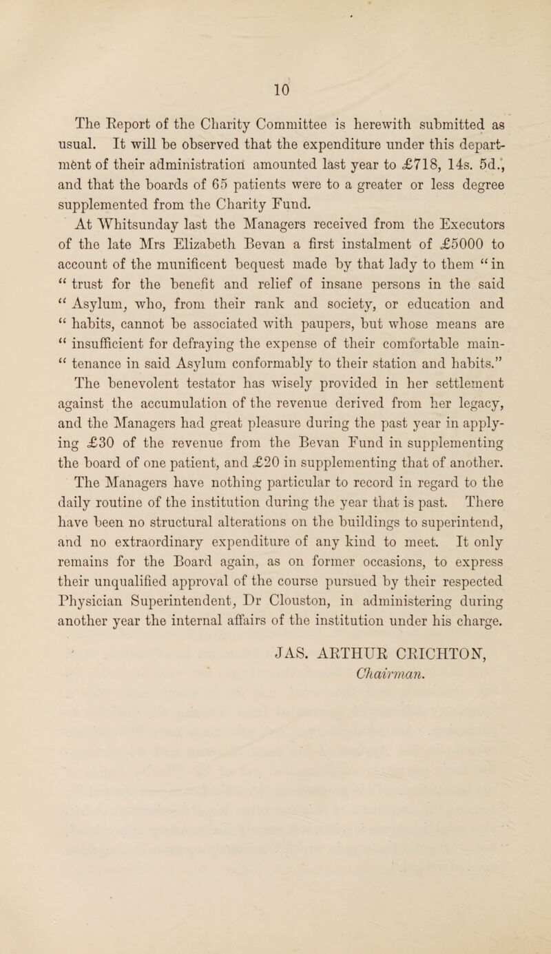 The Report of the Charity Committee is herewith submitted as usual. It will be observed that the expenditure under this depart¬ ment of their administration amounted last year to £718, 14s. 5d., and that the boards of 65 patients were to a greater or less degree supplemented from the Charity Fund. At Whitsunday last the Managers received from the Executors of the late Mrs Elizabeth Bevan a first instalment of £5000 to account of the munificent bequest made by that lady to them “ in “ trust for the benefit and relief of insane persons in the said u Asylum, who, from their rank and society, or education and “ habits, cannot be associated with paupers, but whose means are “ insufficient for defraying the expense of their comfortable main- “ tenance in said Asylum conformably to their station and habits.” The benevolent testator has wisely provided in her settlement against the accumulation of the revenue derived from her legacy, and the Managers had great pleasure during the past year in apply¬ ing £30 of the revenue from the Bevan Fund in supplementing the board of one patient, and £20 in supplementing that of another. The Managers have nothing particular to record in regard to the daily routine of the institution during the year that is past. There have been no structural alterations on the buildings to superintend, and no extraordinary expenditure of any kind to meet. It only remains for the Board again, as on former occasions, to express their unqualified approval of the course pursued by their respected Physician Superintendent, Dr Clouston, in administering during another year the internal affairs of the institution under his charge. JAS. ARTHUR CRICHTON, Chairman.