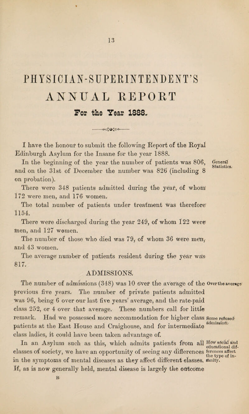 PHYSICIAN-SUPERINTENDENT’S ANNUAL REPORT For the Year 1888. •OKj'QtjQO- I have the honour to submit the following Report of the Royal Edinburgh Asylum for the Insane for the year 1888. In the beginning of the year the number of patients was 806, and on the 31st of December the number was 826 (including 8 on probation). There were 348 patients admitted during the year, of whom’ 172 were men, and 176 women. The total number of patients under treatment was therefore' 1154. There were discharged during the year 249, of whom 122 were men, and 127 women. The number of those who died was 79, of whom 36 were men,- and 43 women. The average number of patients resident during the year was 817. ADMISSIONS. General Statistics. The number of admissions (348) was 10 over the average of the Over the average previous five years. The number of private patients admitted was 96, being 6 over our last five years’ average, and the rate-paid class 252, or 4 over that average. These numbers call for little remark. Had we possessed more accommodation for higher class Some refused- patients at the East House and Craighouse, and for intermediate class ladies, it could have been taken advantage of. In an Asylum such as this, which admits patients from ail sdciki and \ . . .r . educational dif- elasses of society, we have an opportunity of seeing any differences ferences affect in the symptoms of mental diseases as they affect different classes, sanity. If, as is now generally held, mental disease is largely the otrtcome