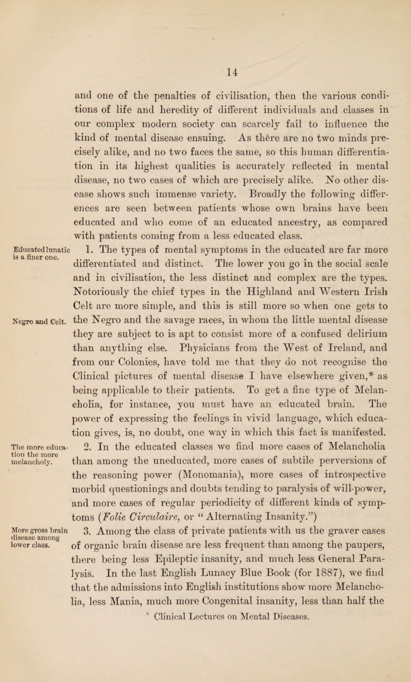 Educated lunatic is a finer one. and one of the penalties of civilisation, then the various condi¬ tions of life and heredity of different individuals and classes in our complex modern society can scarcely fail to influence the kind of mental disease ensuing. As tli6re are no two minds pre¬ cisely alike, and no two faces the same, so this human differentia¬ tion in its highest qualities is accurately reflected in mental disease, no two cases of which are precisely alike. No other dis¬ ease shows such immense variety. Broadly the following differ¬ ences are seen between patients whose own brains have been educated and who come of an educated ancestry, as compared with patients coming from a less educated class. 1. The types of mental symptoms in the educated are far more differentiated and distinct. The lower you go in the social scale and in civilisation, the less distinct and complex are the types. Notoriously the chief types in the Highland and Western Irish Celt are more simple, and this is still more so when one gets to Negro aind Celt, the Negro and the savage races, in whom the little mental disease they are subject to is apt to consist more of a confused delirium than anything else. Physicians from the West of Ireland, and from our Colonies, have told me that they do not recognise the Clinical pictures of mental disease I have elsewhere given,* as being applicable to their patients. To get a fine type of Melan¬ cholia, for instance, you must have an educated brain. The power of expressing the feelings in vivid language, which educa¬ tion gives, is, no doubt, one wTay in which this fact is manifested. 2. In the educated classes we find more cases of Melancholia than among the uneducated, more cases of subtile perversions of the reasoning power (Monomania), more cases of introspective morbid questionings and doubts tending to paralysis of will-powTer, and more cases of regular periodicity of different kinds of symp¬ toms (Folie Circulaire, or “Alternating Insanity.”) 3. Among the class of private patients with us the graver cases of organic brain disease are less frequent than among the paupers, there being less Epileptic insanity, and much less General Para¬ lysis. In the last English Lunacy Blue Book (for 1887), we find that the admissions into English institutions show more Melancho¬ lia, less Mania, much more Congenital insanity, less than half the Clinical Lectures on Mental Diseases. The more educa¬ tion the more melancholy. More gross brain disease among lower class.