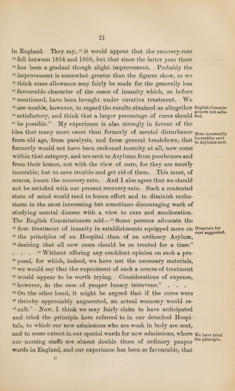 in England. They say, “ it would appear that the recovery-rate “ fell between 1854 and 1868, but that since the latter year there “ has been a gradual though slight improvement. Probably the “ improvement is somewhat greater than the figures show, as we “ think some allowance may fairly be made for the generally less “ favourable character of the cases of insanity which, as before “ mentioned, have been brought under curative treatment. We “ are unable, however, to regard the results obtained as altogether English Commis- . ' ill 8i°ners n°t satis- “ satisfactory, and think that a larger percentage of cures should fled. “ be possible.” My experience is also strongly in favour of the idea that many more cases than formerly of mental disturbance More necessarily from old age, from paralysis, and from general breakdown, that toTsyludas^ow. formerly would not have been reckoned insanity at all, now come within that category, and are sent to Asylums from poorhouses and from their homes, not with the View of cure, for they are mostly incurable, but to save trouble and get rid of them. This must, of course, lessen the recovery-rate. And I also agree that we should not be satisfied with our present recovery-rate. Such a contented state of mind would tend to lessen effort and to diminish enthu¬ siasm in the most interesting but sometimes discouraging work of studying mental disease with a view to cure and amelioration. The English Commissioners add—“ Some persons advocate the “first treatment of insanity in establishments equipped more on Hospitals for , cure suggested1.- “ the principles of an Hospital than of an ordinary Asylum, “ desiring that all new cases should be so treated for a time.” . . . “ Without offering any confident opinion on such a pro- “ posal, for which, indeed, we have not the necessary materials, “ we would say that the experiment of such a course of treatment “ would appear to be worth trying. Considerations of expense, “ however, in the case of pauper lunacy intervene.” . . . “ On the other hand, it might be argued that if the cures were “ thereby appreciably augmented, an actual economy would re- “ suit.” Now, I think we may fairly claim to have anticipated and tried the principle here referred to in our detached Hospi¬ tals, to which our new admissions who are weak in body are sent,.- and to some extent in our special wards for new admissions, where we have tried our nursing staffs are almost double those of ordinary pauper the principle- wards in England, and our experience has been so favourable, that c