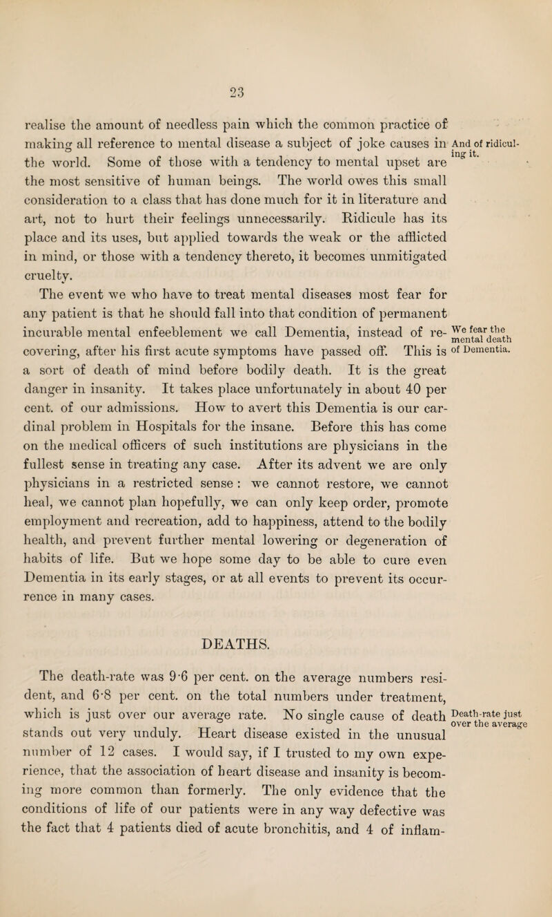 realise the amount of needless pain which the common practice of making all reference to mental disease a subject of joke causes in the world. Some of those with a tendency to mental upset are the most sensitive of human beings. The world owes this small consideration to a class that has done much for it in literature and art, not to hurt their feelings unnecessarily. Ridicule has its place and its uses, but applied towards the weak or the afflicted in mind, or those with a tendency thereto, it becomes unmitigated cruelty. The event we who have to treat mental diseases most fear for any patient is that he should fall into that condition of permanent incurable mental enfeeblement we call Dementia, instead of re¬ covering, after his first acute symptoms have passed off. This is a sort of death of mind before bodily death. It is the great danger in insanity. It takes place unfortunately in about 40 per cent, of our admissions. How to avert this Dementia is our car¬ dinal problem in Hospitals for the insane. Before this has come on the medical officers of such institutions are physicians in the fullest sense in treating any case. After its advent we are only physicians in a restricted sense : we cannot restore, we cannot heal, we cannot plan hopefully, we can only keep order, promote employment and recreation, add to happiness, attend to the bodily health, and prevent further mental lowering or degeneration of habits of life. But we hope some day to be able to cure even Dementia in its early stages, or at all events to prevent its occur¬ rence in many cases. DEATHS. The death-rate was 9-6 per cent, on the average numbers resi¬ dent, and 6-8 per cent, on the total numbers under treatment, which is just over our average rate. Ho single cause of death stands out very unduly. Heart disease existed in the unusual number of 12 cases. I would say, if I trusted to my own expe¬ rience, that the association of heart disease and insanity is becom¬ ing more common than formerly. The only evidence that the conditions of life of our patients were in any way defective was the fact that 4 patients died of acute bronchitis, and 4 of inflam- And of ridicul¬ ing1 it. We fear the mental death of Dementia. Death-rate just over the average