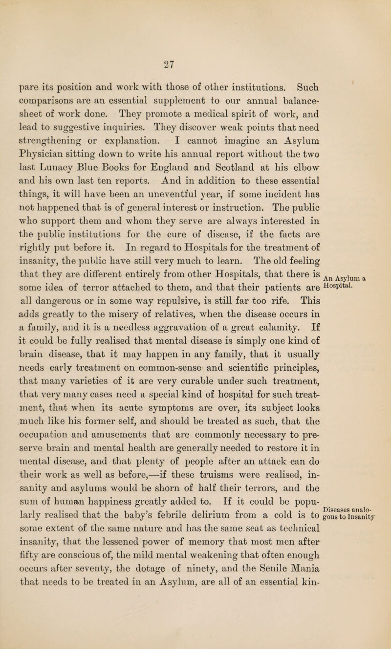 pare its position and work with those of other institutions. Such comparisons are an essential supplement to our annual balance- sheet of work done. They promote a medical spirit of work, and lead to suggestive inquiries. They discover weak points that need strengthening or explanation. I cannot imagine an Asylum Physician sitting down to write his annual report without the two last Lunacy Blue Books for England and Scotland at his elbow and his own last ten reports. And in addition to these essential things, it will have been an uneventful year, if some incident has not happened that is of general interest or instruction. The public who support them and whom they serve are always interested in the public institutions for the cure of disease, if the facts are rightly put before it. In regard to Hospitals for the treatment of insanity, the public have still very much to learn. The old feeling that they are different entirely from other Hospitals, that there is some idea of terror attached to them, and that their patients are all dangerous or in some way repulsive, is still far too rife. This adds greatly to the misery of relatives, when the disease occurs in a family, and it is a needless aggravation of a great calamity. If it could be fully realised that mental disease is simply one kind of brain disease, that it may happen in any family, that it usually needs early treatment on common-sense and scientific principles, that many varieties of it are very curable under such treatment, that very many cases need a special kind of hospital for such treat¬ ment, that when its acute symptoms are over, its subject looks much like his former self, and should be treated as such, that the occupation and amusements that are commonly necessary to pre¬ serve brain and mental health are generally needed to restore it in mental disease, and that plenty of people after an attack can do their work as well as before,—if these truisms were realised, in¬ sanity and asylums would be shorn of half their terrors, and the sum of human happiness greatly added to. If it could be popu¬ larly realised that the baby’s febrile delirium from a cold is to some extent of the same nature and has the same seat as technical insanity, that the lessened power of memory that most men after fifty are conscious of, the mild mental weakening that often enough occurs after seventy, the dotage of ninety, and the Senile Mania that needs to be treated in an Asylum, are all of an essential kin- An Asylum a Hospital. Diseases analo¬ gous to Insanity