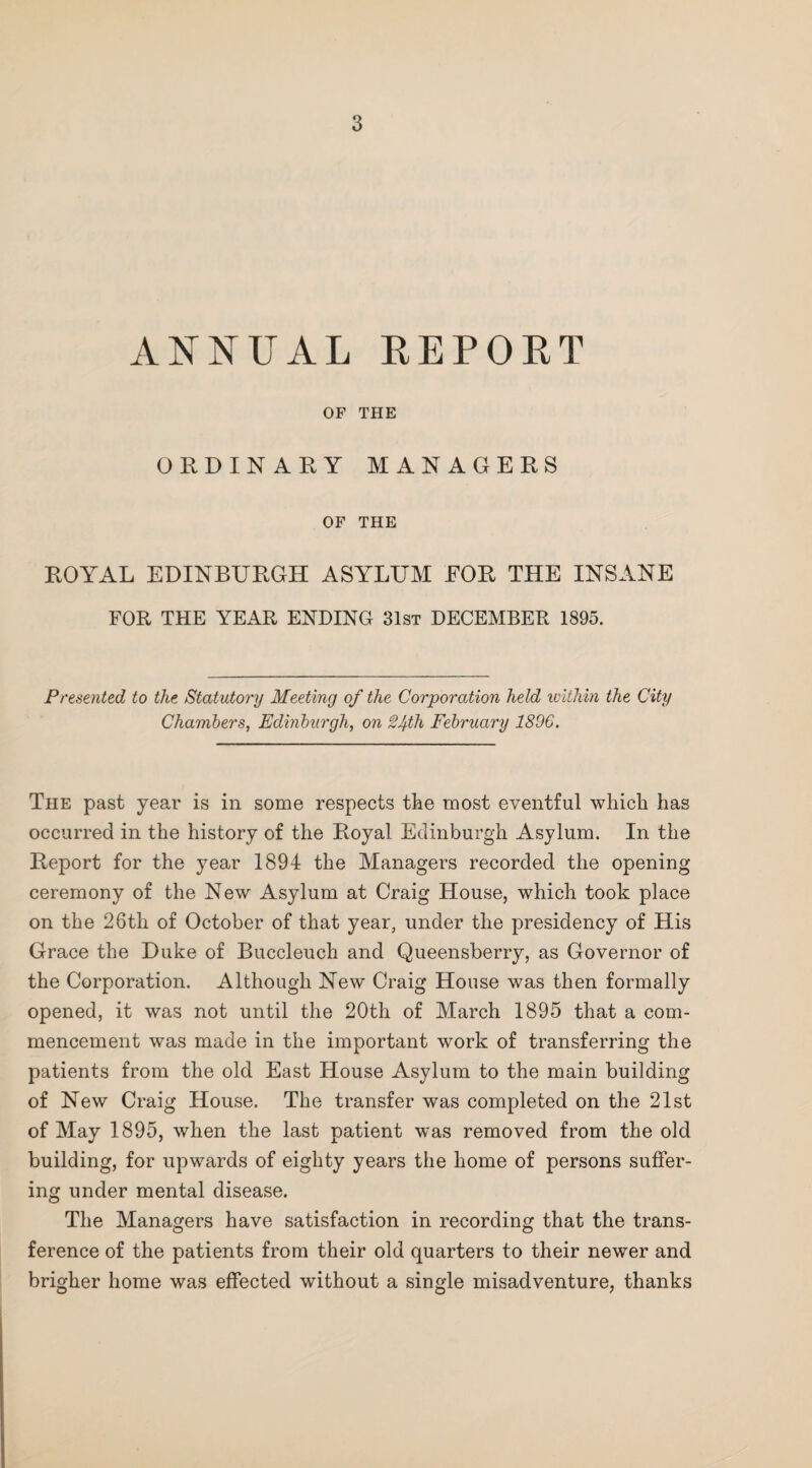 ANNUAL REPORT OF THE ORDINARY MANAGERS OF THE ROYAL EDINBURGH ASYLUM FOR THE INSANE FOR THE YEAR ENDING 31st DECEMBER 1895. Presented to the Statutory Meeting of the Corporation held ivithin the City Chambers, Edinburgh, on 24th February 1896. The past year is in some respects the most eventful which has occurred in the history of the Royal Edinburgh Asylum. In the Report for the year 1894 the Managers recorded the opening ceremony of the New Asylum at Craig House, w^hich took place on the 26th of October of that year, under the presidency of His Grace the Duke of Buccleuch and Queensberry, as Governor of the Corporation. Although New Craig House was then formally opened, it was not until the 20th of March 1895 that a com¬ mencement was made in the important work of transferring the patients from the old East House Asylum to the main building of New Craig House. The transfer was completed on the 21st of May 1895, when the last patient was removed from the old building, for upwards of eighty years the home of persons suffer¬ ing under mental disease. The Managers have satisfaction in recording that the trans¬ ference of the patients from their old quarters to their newer and brigher home was effected without a single misadventure, thanks