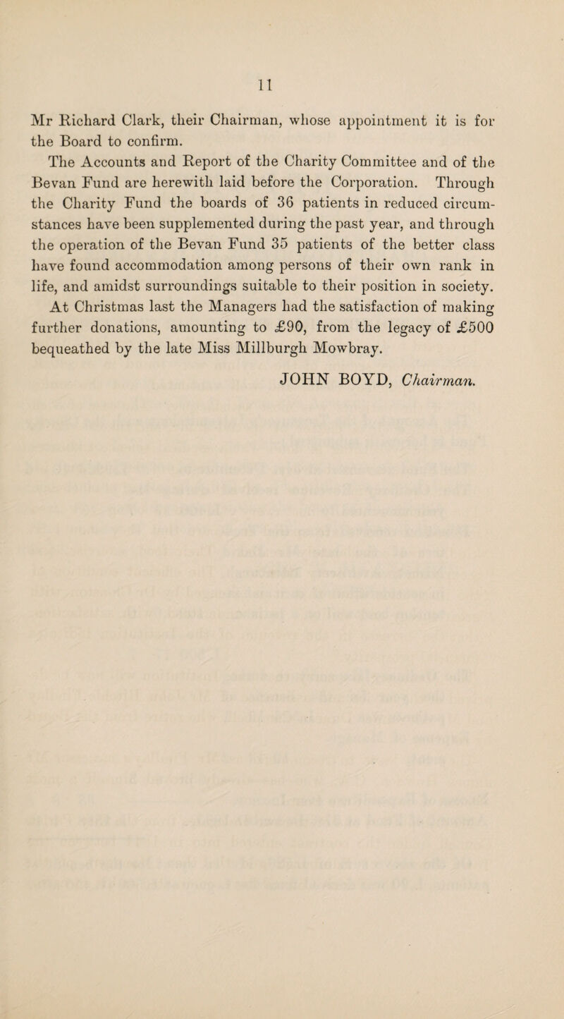 1! Mr Richard Clark, their Chairman, whose appointment it is for the Board to confirm. The Accounts and Report of the Charity Committee and of the Bevan Fund are herewith laid before the Corporation. Through the Charity Fund the boards of 36 patients in reduced circum¬ stances have been supplemented during the past year, and through the operation of the Bevan Fund 35 patients of the better class have found accommodation among persons of their own rank in life, and amidst surroundings suitable to their position in society. At Christmas last the Managers had the satisfaction of making further donations, amounting to <£90, from the legacy of £500 bequeathed by the late Miss Millburgh Mowbray. JOHN BOYD, Chairman.