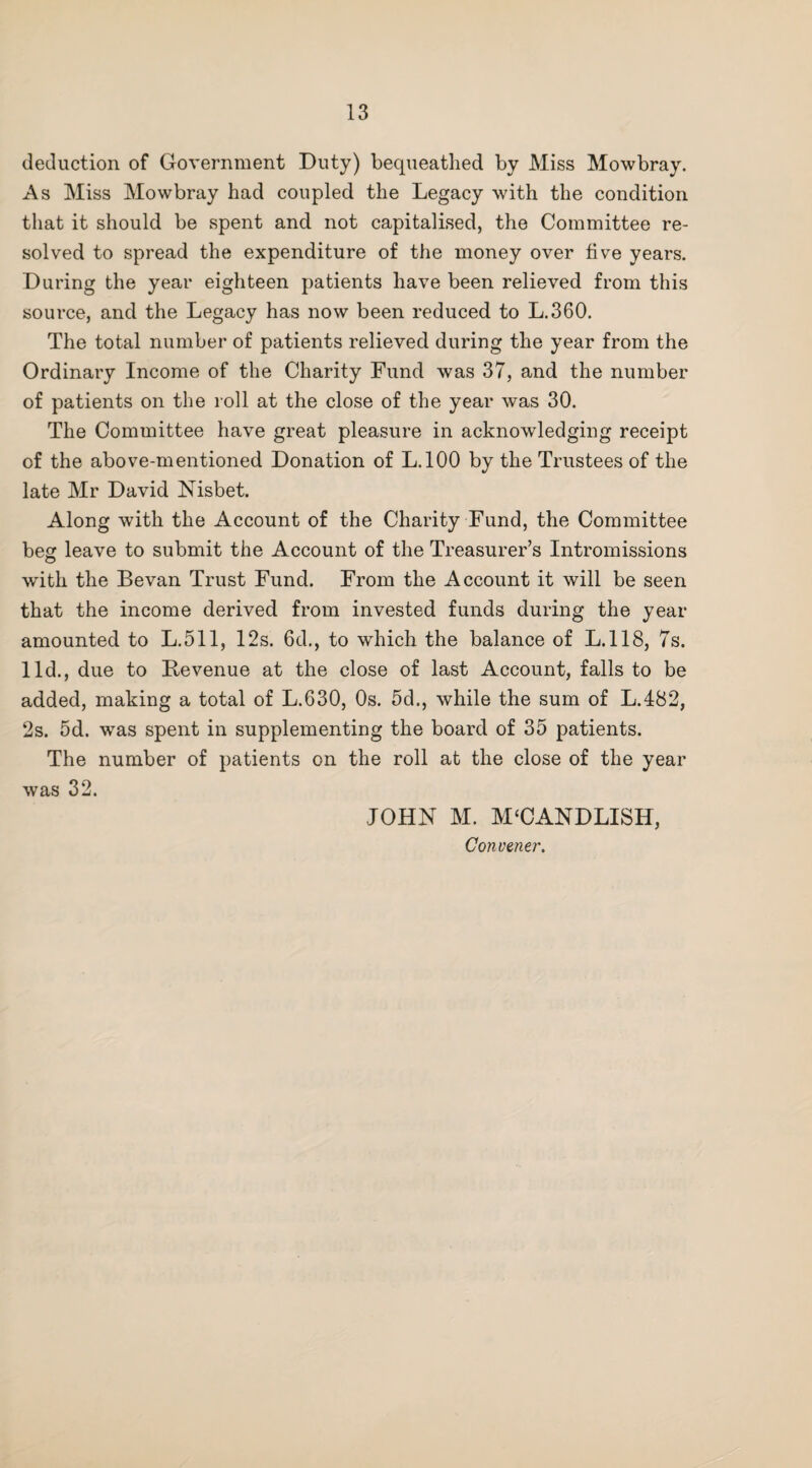 deduction of Government Duty) bequeathed by Miss Mowbray. As Miss Mowbray had coupled the Legacy with the condition that it should be spent and not capitalised, the Committee re¬ solved to spread the expenditure of the money over five years. During the year eighteen patients have been relieved from this source, and the Legacy has now been reduced to L,360. The total number of patients relieved during the year from the Ordinary Income of the Charity Fund was 37, and the number of patients on the roll at the close of the year was 30. The Committee have great pleasure in acknowledging receipt of the above-mentioned Donation of L.lOO by the Trustees of the late Mr David Nisbet. Along with the Account of the Charity Fund, the Committee beg leave to submit the Account of the Treasurer’s Intromissions with the Sevan Trust Fund. From the Account it will be seen that the income derived from invested funds during the year amounted to L.511, 12s. 6d., to which the balance of L.118, 7s. lid., due to Sevenue at the close of last Account, falls to be added, making a total of L.630, Os. 5d., while the sum of L.482, 2s. 5d. was spent in supplementing the board of 35 patients. The number of patients on the roll at the close of the year was 32. JOHN M. M‘CANDLISH, Convener.
