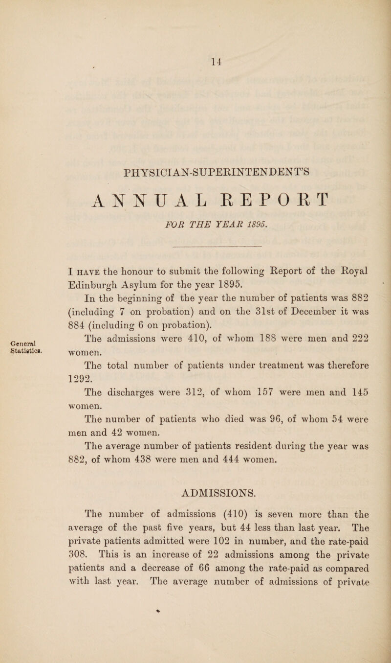 General Statistics. PHYSICIAN-SUPERINTENDENT’S ANNUAL EEPORT FOR THE YEAR 1895. I HAVE the honour to submit the following Report of the Royal Edinburgh Asylum for the year 1895. In the beginning of the year the number of patients w^as 882 (including 7 on probation) and on the 31st of December it was 884 (including 6 on probation). The admissions were 410, of whom 188 were men and 222 women. The total number of patients under treatment was therefore 1292. The discharges were 312, of whom 157 were men and 145 women. The number of patients who died was 96, of whom 54 were men and 42 women. The average number of patients resident during the year was 882, of whom 438 were men and 444 women. ADMISSIONS. The number of admissions (410) is seven more than the average of the past five years, but 44 less than last year. The private patients admitted were 102 in number, and the rate-paid 308. This is an increase of 22 admissions among the private patients and a decrease of 66 among the rate-paid as compared with last year. The average number of admissions of private