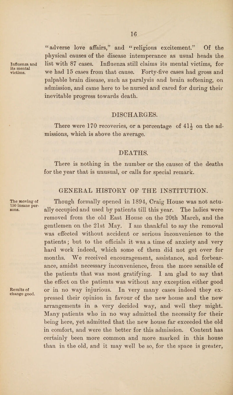 Influenza and its mental victims. The moving of 150 insane per¬ sons. Results of change good. “ adverse love affairs,” and “ religious excitement.” Of the physical causes of the disease intemperance as usual heads the list with 87 cases. Influenza still claims its mental victims, for we had 15 cases from that cause. Forty-five cases had gross and palpable brain disease, such as paralysis and brain softening, on admission, and came here to be nursed and cared for during their inevitable progress towards death. DISCHARGES. There were 170 recoveries, or a percentage of 41J on the ad¬ missions, which is above the average. DEATHS. There is nothing in the number or the causes of the deaths for the year that is unusual, or calls for special remark. GENERAL HISTORY OF THE INSTITUTION. Though formally opened in 1894, Craig House was not actu¬ ally occupied and used by patients till this year. The ladies were removed from the old East House on the 20th March, and the gentlemen on the 21st May. I am thankful to say the removal was effected without accident or serious inconvenience to the patients; but to the ofiicials it was a time of anxiety and very hard work indeed, which some of them did not get over for months. We received encouragement, assistance, and forbear¬ ance, amidst necessary inconvenience, from the more sensible of the patients that was most gratifying. I am glad to say that the effect on the patients was without any exception either good or in no way injurious. In very many cases indeed they ex¬ pressed their opinion in favour of the new house and the new arrangements in a very decided way, and well they might. Many patients who in no way admitted the necessity for their being here, yet admitted that the new house far exceeded the old in comfort, and were the better for this admission. Content has certainly been more common and more marked in this house than in the old, and it may well be so, for the space is greater.