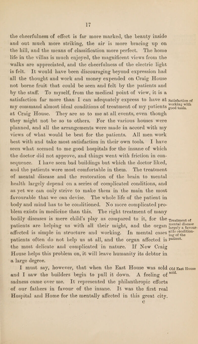 the cheerfulness of effect is far more marked, the beauty inside and out much more striking, the air is more bracing up on the hill, and the means of classification more perfect. The home life in the villas is much enjoyed, the magnificent views from the walks are appreciated, and the cheerfulness of the electric light is felt. It would have been discouraging beyond expression had all the thought and work and money expended on Craig House not borne fruit that could be seen and felt by the patients and by the staff. To myself, from the medical point of view, it is a satisfaction far more than I can adequately express to have at satisfaction of my command almost ideal conditions of treatment of my patients good t”oiT^^^ at Craig House. They are so to me at all events, even though they might not be so to others. For the various houses were planned, and all the arrangements were made in accord with my views of what would be best for the patients. All men work best with and take most satisfaction in their own tools. I have seen what seemed to me good hospitals for the insane of which the doctor did not approve, and things went with friction in con¬ sequence. I have seen bad buildings but which the doctor liked, and the patients were most comfortable in them. The treatment of mental disease and the restoration of the brain to mental health largely depend on a series of complicated conditions, and as yet we can only strive to make them in the main the most favourable that we can devise. The whole life of the patient in body and mind has to be conditioned. No more complicated pro¬ blem exists in medicine than this. The right treatment of many bodily diseases is mere child’s play as compared to it, for the Treatment of patients are helping us with all their might, and the organ affected is simple in structure and working. In mental cases patients often do not help us at all, and the organ affected is P^^tient. the most delicate and complicated in nature. If New Craig House helps this problem on, it will leave humanity its debtor in a large degree. I must say, however, that when the East House was sold old East House and I saw the builders begin to pull it down. A feeling of sadness came over me. It represented the philanthropic efforts of our fathers in favour of the insane. It was the first real Hospital and Home for the mentally affected in this great city. c