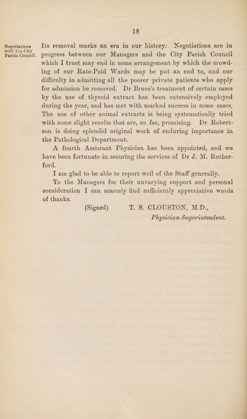 Neg-otiations with the City Parish Council. Its removal marks an era in our history. Negotiations are in progress between our Managers and the City Parish Council which I trust may end in some arrangement by which the crowd¬ ing of our Pate-Paid Wards may be put an end to, and our difficulty in admitting all the poorer private patients who apply for admission be removed. Dr Bruce’s treatment of certain cases by the use of thyroid extract has been extensively employed during the year, and has met with marked success in some cases. The use of other animal extracts is being systematically tried with some slight results that are, so far, promising. Dr Robert¬ son is doing splendid original work of enduring importance in the Pathological Department. A fourth Assistant Physician has been appointed, and we have been fortunate in securing the services of Dr J. M. Ruther¬ ford. I am glad to be able to report well of the Staff generally. To the Managers for their unvarying sujiport and personal consideration I can scarcely find sufficiently appreciative words of thanks. (Signed) T. S. CLOUSTON, M.D., Physician- Superintendent.