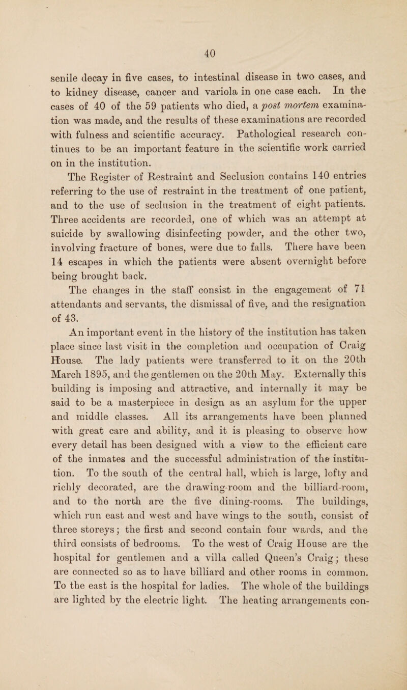 senile decay in five cases, to intestinal disease in two cases, and to kidney disease, cancer and variola in one case each. In the cases of 40 of the 59 patients who died, a post mortem examina¬ tion was made, and the results of these examinations are recorded with fulness and scientific accuracy. Pathological research con¬ tinues to be an important feature in the scientific work carried on in the institution. The Resrister of Restraint and Seclusion contains 140 entries referring to the use of restraint in the treatment of one patient, and to the use of seclusion in the treatment of eight patients. Three accidents are recorded, one of which was an attempt at suicide by swallowing disinfecting powder, and the other two, involving fracture of bones, were due to falls. There have been 14 escapes in which the patients were absent overnight before being brought back. The changes in the staff consist in the engagement of 71 attendants and servants, tlie dismissal of five, and the resignation of 43. An important event in the history of the institution has taken place since last visit in the completion and occupation of Craig House. The lady patients were transferred to it on the 20th March 1895, and the gentlemen on the 20th May. Externally this building is imposing and attractive, and internally it may be said to be a masterpiece in design as an asylum for the upper and middle classes. All its arrangements have been planned with great care and ability, and it is pleasing to observe how every detail has been designed with a view to the efficient care of the inmates and the successful administration of the institu¬ tion. To the south of the central hall, which is large, lofty and richly decorated, are the drawing-room and the billiard-room, and to the north are the five dining-rooms. The buildings, which run east and west and have wings to the south, consist of three storeys; the first and second contain four wards, and the third consists of bedrooms. To the west of Craig House are the hospital for gentlemen and a villa called Queen’s Craig; these are connected so as to have billiard and other rooms in common. To the east is the hospital for ladies. The whole of the buildings are lighted by the electric light. The heating arrangements con-