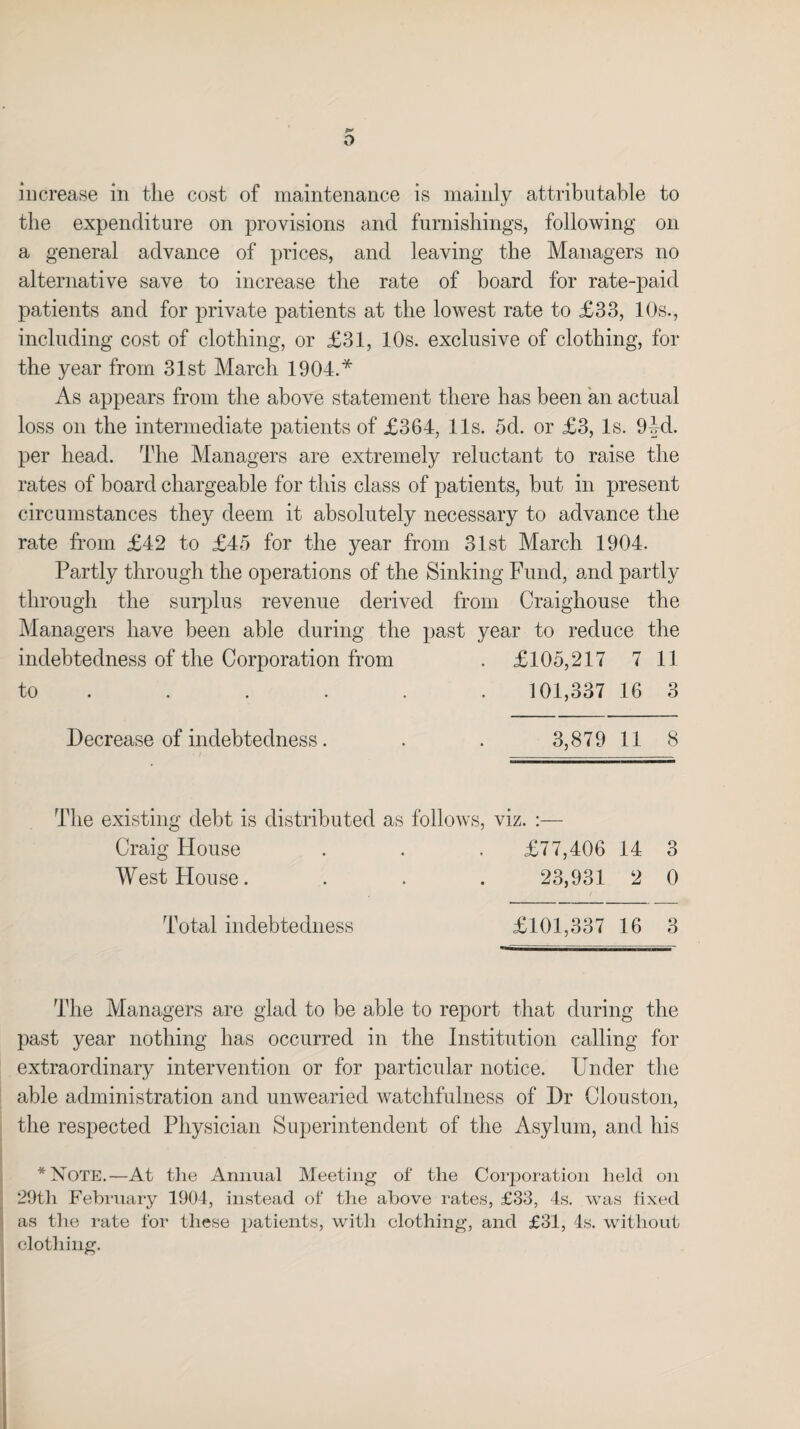 the expenditure on provisions and furnishings, following on a general advance of prices, and leaving the Managers no alternative save to increase the rate of board for rate-paid patients and for private patients at the lowest rate to £33, 10s., including cost of clothing, or £31, 10s. exclusive of clothing, for the year from 31st March 1904.* As appears from the above statement there has been an actual loss on the intermediate patients of £364, 11s. 5d. or £3, Is. 9M. per head. The Managers are extremely reluctant to raise the rates of board chargeable for this class of patients, but in present circumstances they deem it absolutely necessary to advance the rate from £42 to £45 for the year from 31st March 1904. Partly through the operations of the Sinking Fund, and partly through the surplus revenue derived from Craighouse the Managers have been able during the past year to reduce the indebtedness of the Corporation from . £105,217 7 11 to ..... . 101,337 16 3 Decrease of indebtedness. . . 3,879 11 8 The existing debt is distributed as follows, viz. :— Craig House . . . £77,406 14 3 West House. . . . 23,931 2 0 Total indebtedness £101,337 16 3 The Managers are glad to be able to report that during the past year nothing has occurred in the Institution calling for extraordinary intervention or for particular notice. Under the able administration and unwearied watchfulness of Dr Clouston, the respected Physician Superintendent of the Asylum, and his *Note.—At the Animal Meeting of the Corporation held on 29th February 1904, instead of the above rates, £33, 4s. was fixed as the rate for these patients, with clothing, and £31, 4s. without clothing.