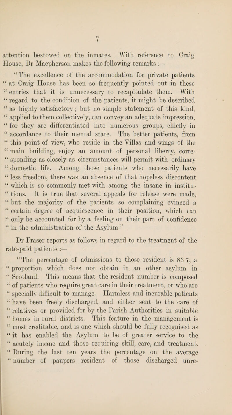 attention bestowed on the inmates. With reference to Craig House, Dr Macpherson makes the following remarks “The excellence of the accommodation for private patients “ at Craig House has been so frequently pointed out in these “ entries that it is unnecessary to recapitulate them. With “ regard to the condition of the patients, it might be described “ as highly satisfactory; but no simple statement of this kind, “ applied to them collectively, can convey an adequate impression, “ for they are differentiated into numerous groups, chiefly in “ accordance to their mental state. The better patients, from “ this point of view, who reside in the Villas and wings of the “ main building, enjoy an amount of personal liberty, corre- “ sponding as closely as circumstances will permit with ordinary “ domestic life. Among those patients who necessarily have “ less freedom, there was an absence of that hopeless discontent “ which is so commonly met with among the insane in institu- “ tions. It is true that several appeals for release were made, “ but the majority of the patients so complaining evinced a “ certain degree of acquiescence in their position, which can “ only be accounted for by a feeling on their part of confidence “ in the administration of the Asylum.” Dr Fraser reports as follows in regard to the treatment of the rate-paid patients :— “The percentage of admissions to those resident is 83*7, a “ proportion which does not obtain in an other asylum in “ Scotland. This means that the resident number is composed “ of patients who require great care in their treatment, or who are “ specially difficult to manage. Harmless and incurable patients “ have been freely discharged, and either sent to the care of “ relatives or provided for by the Parish Authorities in suitable “ homes in rural districts. This feature in the management is “ most creditable, and is one which should be fully recognised as “ it has enabled the Asylum to be of greater service to the “ acutely insane and those requiring skill, care, and treatment. “ During the last ten years the percentage on the average “ number of paupers resident of those discharged unre-