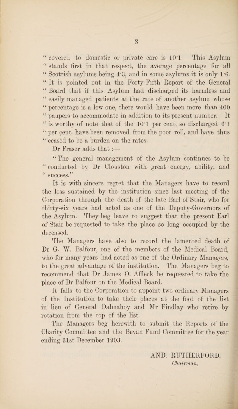 “ covered to domestic or private care is 10’1. This Asylum “ stands first in that respect, the average percentage for all “ Scottish asylums being 4*3, and in some asylums it is only 16. “ It is pointed out in the Forty-Fifth Report of the General “ Board that if this Asylum had discharged its harmless and “ easily managed patients at the rate of another asylum whose “ percentage is a low one, there would have been more than 400 “ paupers to accommodate in addition to its present number. It “ is worthy of note that of the 10T per cent, so discharged 6’1 “ per cent, have been removed from the poor roll, and have thus “ ceased to be a burden on the rates. Dr Fraser adds that:— “ The general management of the Asylum continues to be “ conducted by Dr Clouston with great energy, ability, and “ success.” It is with sincere regret that the Managers have to record the loss sustained by the institution since last meeting of the Corporation through the death of the late Earl of Stair, who for thirty-six years had acted as one of the Deputy-Governors of the Asylum. They beg leave to suggest that the present Earl of Stair be requested to take the place so long occupied by the deceased. The Managers have also to record the lamented death of Dr G. W. Balfour, one of the members of the Medical Board, who for many years had acted as one of the Ordinary Managers, to the great advantage of the institution. The Managers beg to recommend that Dr James 0. Affleck be requested to take the place of Dr Balfour on the Medical Board. It falls to the Corporation to appoint two ordinary Managers of the Institution to take their places at the foot of the list in lieu of General Dalmahoy and Mr Findlay who retire by rotation from the top of the list. The Managers beg herewith to submit the Reports of the Charity Committee and the Bcvan Fund Committee for the year ending 31st December 1903. AND. RUTHERFORD, Chairman.