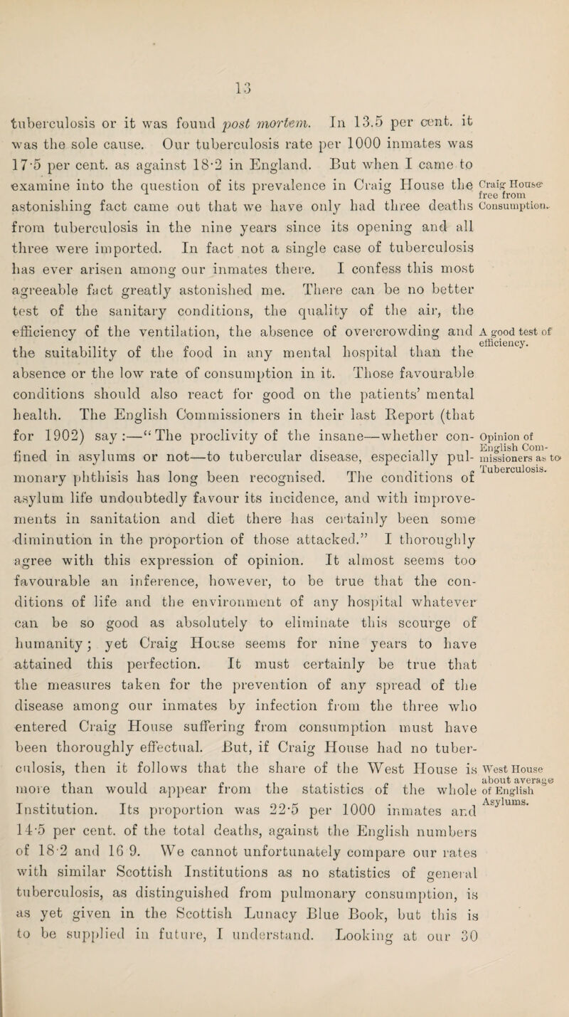 13 tuberculosis or it was found post mortem. In 13.5 per cent, it was the sole cause. Our tuberculosis rate per 1000 inmates was 17‘5 per cent, as against 18*2 in England. But when I came to examine into the question of its prevalence in Craig House the Craig-Hons® astonishing fact came out that we have only had three deaths Consumption.- from tuberculosis in the nine years since its opening and all- three were imported. In fact not a single case of tuberculosis has ever arisen among our inmates there. I confess this most agreeable fact greatly astonished me. There can be no better test of the sanitary conditions, the quality of the air, the efficiency of the ventilation, the absence of overcrowding and a good test of efficiency. the suitability of the food in any mental hospital than the absence or the low rate of consumption in it. Those favourable conditions should also react for good on the patients’ mental health. The English Commissioners in their last Report (that for 1902) say:—“The proclivity of the insane—whether con-Opinion of fined in asylums or not—to tubercular disease, especially pul- missioners a*, to* monary phthisis has long been recognised. The conditions of asylum life undoubtedly favour its incidence, and with improve¬ ments in sanitation and diet there has certainly been some diminution in the proportion of those attacked.” I thoroughly agree with this expression of opinion. It almost seems too favourable an inference, however, to be true that the con¬ ditions of life and the environment of any hospital whatever can be so good as absolutely to eliminate this scourge of humanity; yet Craig House seems for nine years to have attained this perfection. It must certainly be true that the measures taken for the prevention of any spread of the disease among our inmates by infection from the three who entered Craig House suffering from consumption must have been thoroughly effectual. But, if Craig House had no tuber¬ culosis, then it follows that the share of the West House is West House about averQ ° more than would appear from the statistics of the whole of English Institution. Its proportion was 22*5 per 1000 inmates and 14-5 per cent, of the total deaths, against the English numbers with similar Scottish Institutions as no statistics of general O tuberculosis, as distinguished from pulmonary consumption, is as yet given in the Scottish Lunacy Blue Book, but this is to be supplied in future, I understand. Looking at our 30 Asylums.