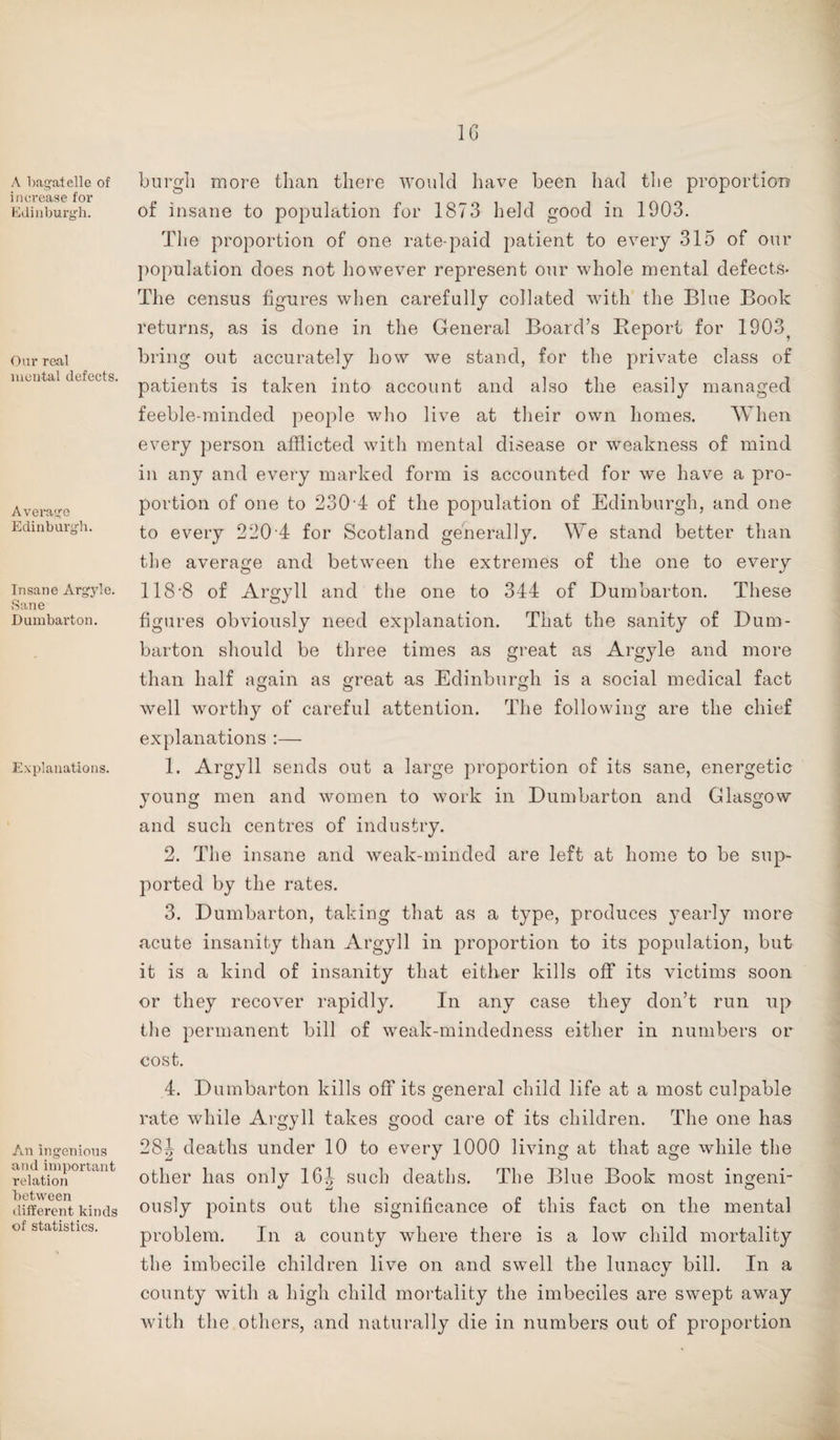 1G A bagatelle of increase for Edinburgh. Our real mental defects. Average Edinburgh. Insane Argyle. Sane Dumbarton. Explanations. An ingenious and important relation between different kinds of statistics. burgh more than there would have been had the proportion of insane to population for 1873 held good in 1903. The proportion of one rate-paid patient to every 315 of our population does not however represent our whole mental defects- The census figures when carefully collated with the Blue Book returns, as is done in the General Board’s Report for 1903? bring out accurately how we stand, for the private class of patients is taken into account and also the easily managed feeble-minded people who live at their own homes. When every person afflicted with mental disease or weakness of mind in any and every marked form is accounted for we have a pro¬ portion of one to 230 4 of the population of Edinburgh, and one to every 220 4 for Scotland generally. We stand better than the average and between the extremes of the one to every 118-8 of Argyll and the one to 344 of Dumbarton. These figures obviously need explanation. That the sanity of Dum¬ barton should be three times as great as Argyle and more than half again as great as Edinburgh is a social medical fact well worthy of careful attention. The following are the chief explanations :— 1. Argyll sends out a large proportion of its sane, energetic young men and women to work in Dumbarton and Glasgow and such centres of industry. 2. The insane and weak-minded are left at home to be sup¬ ported by the rates. 3. Dumbarton, taking that as a type, produces yearly more acute insanity than Argyll in proportion to its population, but it is a kind of insanity that either kills off its victims soon or they recover rapidly. In any case they don’t run up the permanent bill of weak-mindedness either in numbers or cost. 4. Dumbarton kills off its general child life at a most culpable rate while Argyll takes good care of its children. The one has 28Jf deaths under 10 to every 1000 living at that age while the other lias only 16| such deaths. The Blue Book most ingeni¬ ously points out the significance of this fact on the mental problem. In a county where there is a low child mortality the imbecile children live on and swell the lunacy bill. In a county with a high child mortality the imbeciles are swept away with the others, and naturally die in numbers out of proportion