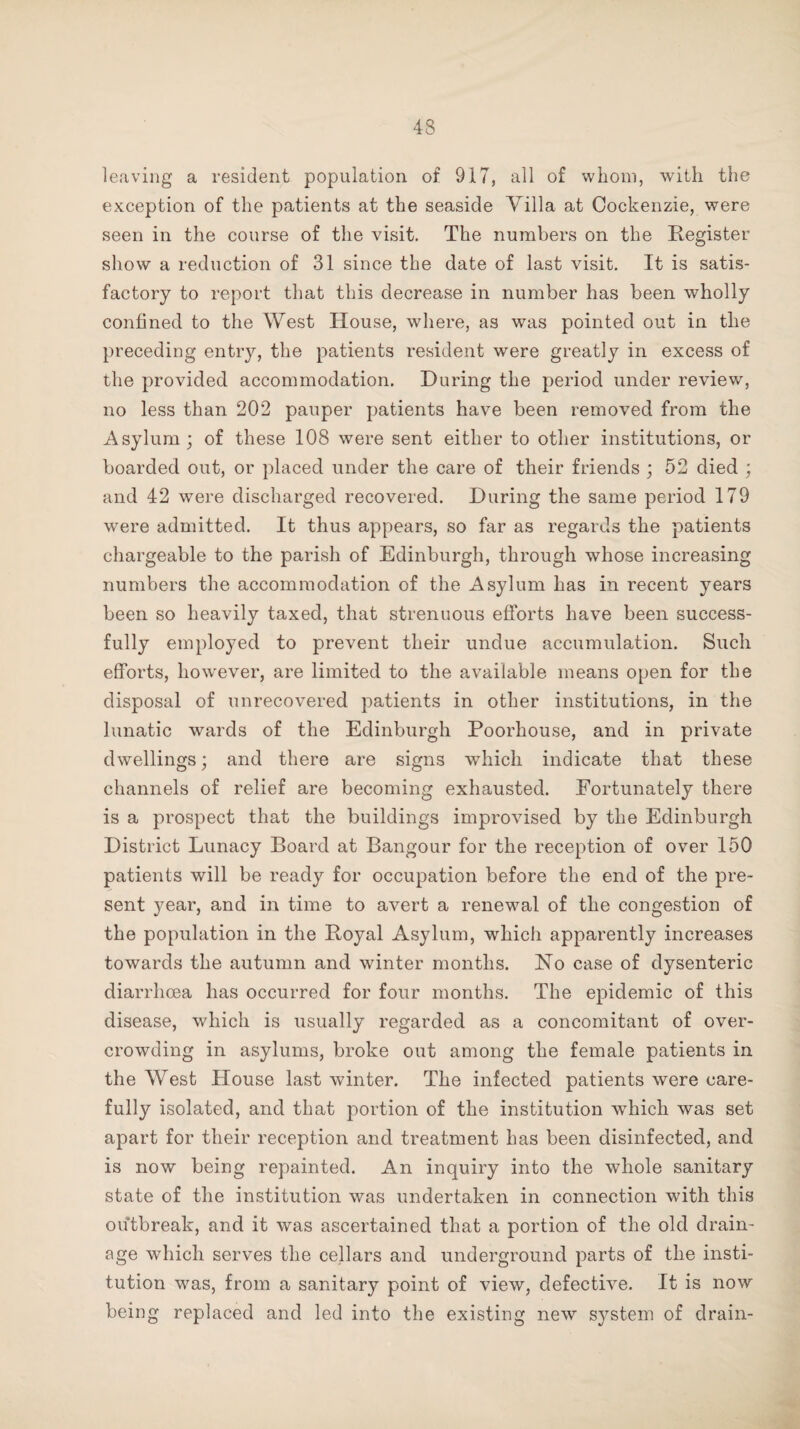 leaving a resident population of 917, all of whom, with the exception of the patients at the seaside Villa at Cockenzie, were seen in the course of the visit. The numbers on the Register show a reduction of 31 since the date of last visit. It is satis¬ factory to report that this decrease in number has been wholly confined to the West House, where, as was pointed out in the preceding entry, the patients resident were greatly in excess of the provided accommodation. During the period under review, no less than 202 pauper patients have been removed from the Asylum; of these 108 were sent either to other institutions, or boarded out, or placed under the care of their friends ; 52 died ; and 42 were discharged recovered. During the same period 179 were admitted. It thus appears, so far as regards the patients chargeable to the parish of Edinburgh, through whose increasing numbers the accommodation of the Asylum has in recent years been so heavily taxed, that strenuous efforts have been success¬ fully employed to prevent their undue accumulation. Such efforts, however, are limited to the available means open for the disposal of unrecovered patients in other institutions, in the lunatic wards of the Edinburgh Poorhouse, and in private dwellings; and there are signs which indicate that these channels of relief are becoming exhausted. Fortunately there is a prospect that the buildings improvised by the Edinburgh District Lunacy Board at Bangour for the reception of over 150 patients will be ready for occupation before the end of the pre¬ sent year, and in time to avert a renewal of the congestion of the population in the Royal Asylum, which apparently increases towards the autumn and winter months. No case of dysenteric diarrhoea has occurred for four months. The epidemic of this disease, which is usually regarded as a concomitant of over¬ crowding in asylums, broke out among the female patients in the West House last winter. The infected patients were care¬ fully isolated, and that portion of the institution which was set apart for their reception and treatment has been disinfected, and is now being repainted. An inquiry into the whole sanitary state of the institution was undertaken in connection with this outbreak, and it was ascertained that a portion of the old drain¬ age which serves the cellars and underground parts of the insti¬ tution was, from a sanitary point of view, defective. It is now being replaced and led into the existing new system of drain-