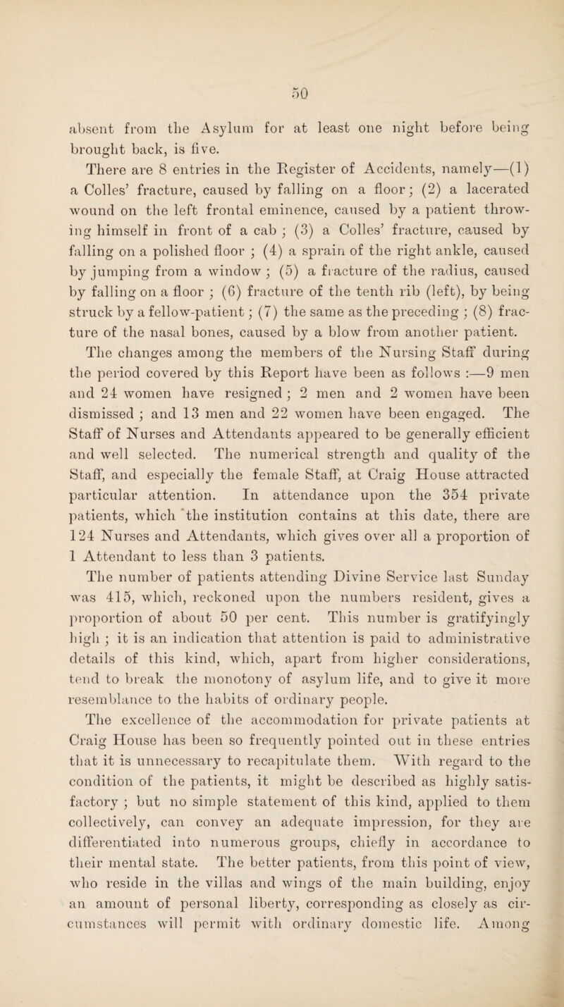 absent from the Asylum for at least one night before being brought back, is five. There are 8 entries in the Register of Accidents, namely—(1) a Colles’ fracture, caused by falling on a floor; (2) a lacerated wound on the left frontal eminence, caused by a patient throw¬ ing himself in front of a cab ; (3) a Colles’ fracture, caused by falling on a polished floor ; (4) a sprain of the right ankle, caused by jumping from a window ; (5) a fracture of the radius, caused by falling on a floor ; (6) fracture of the tenth rib (left), by being struck by a fellow-patient; (7) the same as the preceding ; (8) frac¬ ture of the nasal bones, caused by a blow from another patient. The changes among the members of the Nursing Staff during the period covered by this Report have been as follows :—9 men and 24 women have resigned ; 2 men and 2 women have been dismissed ; and 13 men and 22 women have been engaged. The Staff of Nurses and Attendants appeared to be generally efficient and well selected. The numerical strength and quality of the Staff, and especially the female Staff, at Craig House attracted particular attention. In attendance upon the 354 private patients, which the institution contains at this date, there are 124 Nurses and Attendants, which gives over all a proportion of 1 Attendant to less than 3 patients. The number of patients attending Divine Service last Sunday was 415, which, reckoned upon the numbers resident, gives a proportion of about 50 per cent. This number is gratifyingly high ; it is an indication that attention is paid to administrative details of this kind, which, apart from higher considerations, tend to break the monotony of asylum life, and to give it more resemblance to the habits of ordinary people. The excellence of the accommodation for private patients at Craig House has been so frequently pointed out in these entries that it is unnecessary to recapitulate them. With regard to the condition of the patients, it might be described as highly satis¬ factory ; but no simple statement of this kind, applied to them collectively, can convey an adequate impression, for they are differentiated into numerous groups, chiefly in accordance to their mental state. The better patients, from this point of view, who reside in the villas and wings of the main building, enjoy an amount of personal liberty, corresponding as closely as cir¬ cumstances will permit with ordinary domestic life. Among