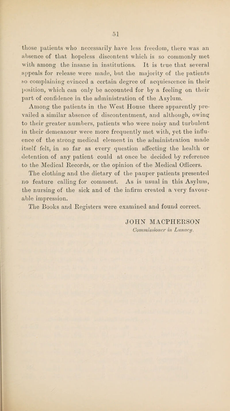 those patients who necessarily have less freedom, there was an absence of that hopeless discontent which is so commonly met with among the insane in institutions. It is true that several appeals for release were made, but the majority of the patients so complaining evinced a certain degree of acquiescence in their position, which can only be accounted for by a feeling on their part of confidence in the administration of the Asylum. Among the patients in the West House there apparently pre¬ vailed a similar absence of discontentment, and although, owing to their greater numbers, patients who were noisy and turbulent in their demeanour were more frequently met with, yet the influ¬ ence of the strong medical element in the administration made itself felt, in so far as every question affecting the health or detention of any patient could at once be decided by reference to the Medical Records, or the opinion of the Medical Officers. The clothing and the dietary of the pauper patients presented no feature calling for comment. As is usual in this Asylum, the nursing of the sick and of the infirm created a very favour¬ able impression. The Books and Registers were examined and found correct. JOHN MACPHERSON