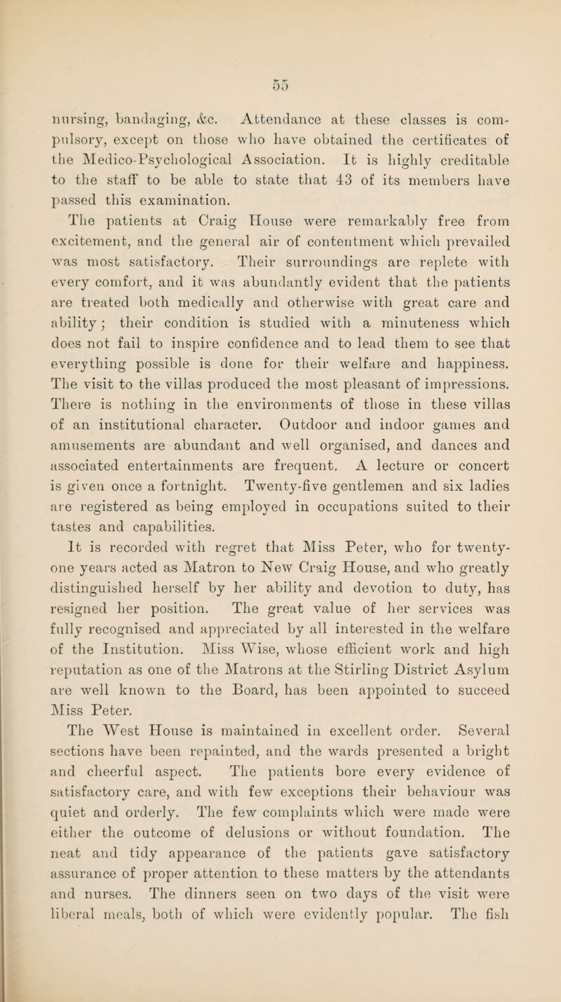 oa nursing, bandaging, &c. Attendance at these classes is com¬ pulsory, except on those who have obtained the certificates of the Medico-Psychological Association. It is highly creditable to the staff to be able to state that 43 of its members have passed this examination. The patients at Craig House were remarkably free from excitement, and the general air of contentment which prevailed was most satisfactory. Their surroundings are replete with every comfort, and it was abundantly evident that the patients are treated both medically and otherwise with great care and ability; their condition is studied with a minuteness which does not fail to inspire confidence and to lead them to see that everything possible is done for their welfare and happiness. The visit to the villas produced the most pleasant of impressions. There is nothing in the environments of those in these villas of an institutional character. Outdoor and indoor games and amusements are abundant and well organised, and dances and associated entertainments are frequent. A lecture or concert is given once a fortnight. Twenty-five gentlemen and six ladies are registered as being employed in occupations suited to their tastes and capabilities. It is recorded with regret that Miss Peter, who for twenty- one years acted as Matron to New Craig House, and who greatly distinguished herself by her ability and devotion to duty, has resigned her position. The great value of her services was fully recognised and appreciated by all interested in the welfare of the Institution. Miss Wise, whose efficient work and high reputation as one of the Matrons at the Stirling District Asylum are well known to the Board, has been appointed to succeed Miss Peter. The West House is maintained in excellent order. Several sections have been repainted, and the wards presented a bright and cheerful aspect. The patients bore every evidence of satisfactory care, and with few exceptions their behaviour was quiet and orderly. The few complaints which were made were either the outcome of delusions or without foundation. The neat and tidy appearance of the patients gave satisfactory assurance of proper attention to these matters by the attendants and nurses. The dinners seen on two days of the visit were liberal meals, both of which were evidently popular. The fish