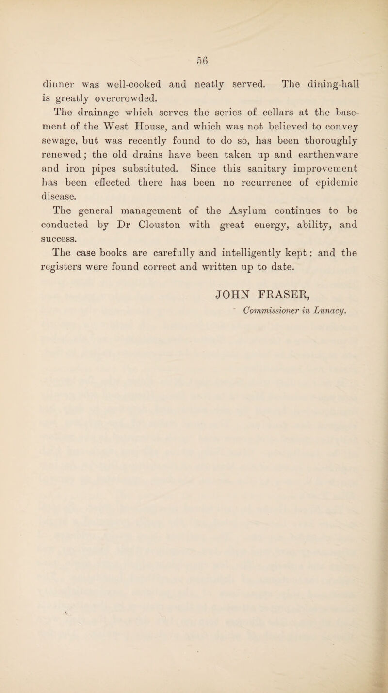 dinner was well-cooked and neatly served. The dining-hall is greatly overcrowded. The drainage which serves the series of cellars at the base¬ ment of the West House, and which was not believed to convey sewage, but was recently found to do so, has been thoroughly renewed; the old drains have been taken up and earthenware and iron pipes substituted. Since this sanitary improvement has been effected there has been no recurrence of epidemic disease. The genera] management of the Asylum continues to be conducted by Dr Clouston with great energy, ability, and success. The case books are carefully and intelligently kept: and the registers were found correct and written up to date. JOHN FRASER,